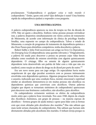 proclamaram: “Codependência é qualquer coisa e todo mundo é
codependente.” Então, quem está certo? Que definição é exata? Uma história
rápida da codependência ajudará a responder a essa pergunta.
UMA HISTÓRIA RÁPIDA
A palavra codependência apareceu na área da terapia no fim da década de
1970. Não sei quem a descobriu. Embora várias pessoas possam reivindicar
isso, a palavra despontou simultaneamente em vários centros de tratamento
de Minnesota, de acordo com informação da clínica da psicóloga Sondra
Smalley, uma expoente no campo da codependência. Talvez o estado de
Minnesota, o coração de programas de tratamento de dependência química e
dos Doze Passos para distúrbios compulsivos, tenha descoberto a palavra.
Robert Subby e John Friel escreveram um artigo no livro Co-Dependency,
An Emerging Issue [Codependência: uma questão relevante.]: “Originalmente,
a palavra foi usada para descrever a pessoa ou pessoas cujas vidas foram
afetadas como resultado de estarem envolvidas com alguém quimicamente
dependente. O cônjuge, filho ou amante de alguém quimicamente
dependente teria desenvolvido um padrão de lidar com a vida que não era
saudável, como reação ao abuso de droga ou de álcool por parte do outro.”3
Era um novo nome para um jogo antigo. Os especialistas havia muito
suspeitavam de que algo peculiar acontecia com as pessoas intimamente
envolvidas com dependentes químicos. Algumas pesquisas foram feitas sobre
o assunto, indicando que uma condição física, mental, emocional e espiritual
similar ao alcoolismo demonstrava-se em muitas pessoas não alcoólicas ou
dependentes químicas que conviviam com alcoólicos. Outras palavras
(jargões que depois se tornariam sinônimos de codependente) apareceram
para descrever esse fenômeno: coalcoólico, não alcoólico, para-alcoólico.
Os codependentes certamente sentiram os efeitos da codependência
muito antes que a palavra fosse inventada. Nos anos 1940, depois da criação
dos Alcoólicos Anônimos, um grupo de pessoas – na maioria esposas de
alcoólicos – formou grupos de ajuda mútua e apoio para lidar com as formas
com que eram afetadas pelo alcoolismo dos maridos.4 Elas não sabiam que
mais tarde seriam chamadas de codependentes. Não sabiam que haviam sido
diretamente afetadas pelo alcoolismo dos maridos. E tinham inveja porque os
 