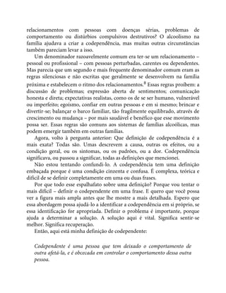 relacionamentos com pessoas com doenças sérias, problemas de
comportamento ou distúrbios compulsivos destrutivos? O alcoolismo na
família ajudava a criar a codependência, mas muitas outras circunstâncias
também pareciam levar a isso.
Um denominador razoavelmente comum era ter-se um relacionamento –
pessoal ou profissional – com pessoas perturbadas, carentes ou dependentes.
Mas parecia que um segundo e mais frequente denominador comum eram as
regras silenciosas e não escritas que geralmente se desenvolvem na família
próxima e estabelecem o ritmo dos relacionamentos.8 Essas regras proíbem: a
discussão de problemas; expressão aberta de sentimentos; comunicação
honesta e direta; expectativas realistas, como os de se ser humano, vulnerável
ou imperfeito; egoísmo, confiar em outras pessoas e em si mesmo; brincar e
divertir-se; balançar o barco familiar, tão fragilmente equilibrado, através de
crescimento ou mudança – por mais saudável e benéfico que esse movimento
possa ser. Essas regras são comuns aos sistemas de famílias alcoólicas, mas
podem emergir também em outras famílias.
Agora, volto à pergunta anterior: Que definição de codependência é a
mais exata? Todas são. Umas descrevem a causa, outras os efeitos, ou a
condição geral, ou os sintomas, ou os padrões, ou a dor. Codependência
significava, ou passou a significar, todas as definições que mencionei.
Não estou tentando confundi-lo. A codependência tem uma definição
embaçada porque é uma condição cinzenta e confusa. É complexa, teórica e
difícil de se definir completamente em uma ou duas frases.
Por que todo esse espalhafato sobre uma definição? Porque vou tentar o
mais difícil – definir o codependente em uma frase. E quero que você possa
ver a figura mais ampla antes que lhe mostre a mais detalhada. Espero que
essa abordagem possa ajudá-lo a identificar a codependência em si próprio, se
essa identificação for apropriada. Definir o problema é importante, porque
ajuda a determinar a solução. A solução aqui é vital. Significa sentir-se
melhor. Significa recuperação.
Então, aqui está minha definição de codependente:
Codependente é uma pessoa que tem deixado o comportamento de
outra afetá-la, e é obcecada em controlar o comportamento dessa outra
pessoa.
 