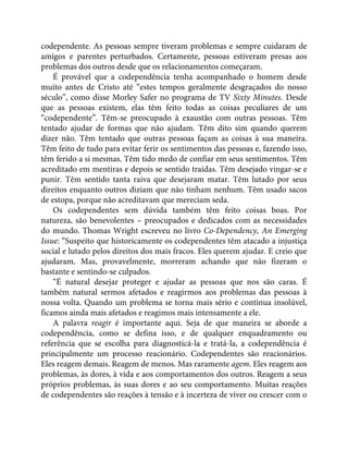 codependente. As pessoas sempre tiveram problemas e sempre cuidaram de
amigos e parentes perturbados. Certamente, pessoas estiveram presas aos
problemas dos outros desde que os relacionamentos começaram.
É provável que a codependência tenha acompanhado o homem desde
muito antes de Cristo até “estes tempos geralmente desgraçados do nosso
século”, como disse Morley Safer no programa de TV Sixty Minutes. Desde
que as pessoas existem, elas têm feito todas as coisas peculiares de um
“codependente”. Têm-se preocupado à exaustão com outras pessoas. Têm
tentado ajudar de formas que não ajudam. Têm dito sim quando querem
dizer não. Têm tentado que outras pessoas façam as coisas à sua maneira.
Têm feito de tudo para evitar ferir os sentimentos das pessoas e, fazendo isso,
têm ferido a si mesmas. Têm tido medo de confiar em seus sentimentos. Têm
acreditado em mentiras e depois se sentido traídas. Têm desejado vingar-se e
punir. Têm sentido tanta raiva que desejaram matar. Têm lutado por seus
direitos enquanto outros diziam que não tinham nenhum. Têm usado sacos
de estopa, porque não acreditavam que mereciam seda.
Os codependentes sem dúvida também têm feito coisas boas. Por
natureza, são benevolentes – preocupados e dedicados com as necessidades
do mundo. Thomas Wright escreveu no livro Co-Dependency, An Emerging
Issue: “Suspeito que historicamente os codependentes têm atacado a injustiça
social e lutado pelos direitos dos mais fracos. Eles querem ajudar. E creio que
ajudaram. Mas, provavelmente, morreram achando que não fizeram o
bastante e sentindo-se culpados.
“É natural desejar proteger e ajudar as pessoas que nos são caras. É
também natural sermos afetados e reagirmos aos problemas das pessoas à
nossa volta. Quando um problema se torna mais sério e continua insolúvel,
ficamos ainda mais afetados e reagimos mais intensamente a ele.
A palavra reagir é importante aqui. Seja de que maneira se aborde a
codependência, como se defina isso, e de qualquer enquadramento ou
referência que se escolha para diagnosticá-la e tratá-la, a codependência é
principalmente um processo reacionário. Codependentes são reacionários.
Eles reagem demais. Reagem de menos. Mas raramente agem. Eles reagem aos
problemas, às dores, à vida e aos comportamentos dos outros. Reagem a seus
próprios problemas, às suas dores e ao seu comportamento. Muitas reações
de codependentes são reações à tensão e à incerteza de viver ou crescer com o
 