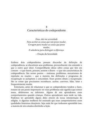 4
Características do codependente
Deus, dai-me serenidade
Para aceitar as coisas que não posso mudar,
Coragem para mudar as coisas que posso
mudar,
E sabedoria para distinguir a diferença.
– Oração da Serenidade
Embora dois codependentes possam discordar da definição de
codependência, se discutirem seus problemas, provavelmente vão entender o
que o outro quer dizer. Compartilharão ideias sobre coisas que têm em
comum – o que fazem, pensam, sentem e dizem – e que são características da
codependência. São nesses pontos – sintomas, problemas, mecanismos de
repetição ou reações – que a maioria das definições e programas de
recuperação se justapõem e concordam. Esses pontos ditam a recuperação.
São as coisas que precisamos reconhecer, aceitar, conviver, lidar, lutar e
frequentemente mudar.
Entretanto, antes de relacionar o que os codependentes tendem a fazer,
tratarei de um ponto importante: ter esses problemas não significa que somos
maus, defeituosos ou inferiores. Alguns de nós aprendemos esses
comportamentos quando crianças. Outros aprenderam mais tarde na vida.
Podemos ter aprendido alguns deles através da nossa interpretação de
religião. A algumas mulheres foi ensinado que esses comportamentos eram
qualidades femininas desejáveis. Seja onde for que tenhamos aprendido isso,
a maioria de nós estudou direitinho a lição.
 