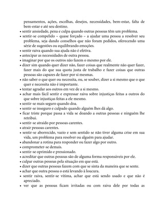 pensamentos, ações, escolhas, desejos, necessidades, bem-estar, falta de
bem-estar e até seu destino.
• sentir ansiedade, pena e culpa quando outras pessoas têm um problema.
• sentir-se compelido – quase forçado – a ajudar uma pessoa a resolver seu
problema, seja dando conselhos que não foram pedidos, oferecendo uma
série de sugestões ou equilibrando emoções.
• sentir raiva quando sua ajuda não é efetiva.
• antecipar as necessidades de outra pessoa.
• imaginar por que os outros não fazem o mesmo por ele.
• dizer sim quando quer dizer não, fazer coisas que realmente não quer fazer,
fazer mais do que sua quota justa de trabalho e fazer coisas que outras
pessoas são capazes de fazer por si mesmas.
• não saber o que quer ou necessita, ou, se souber, dizer a si mesmo que o que
quer e necessita não é importante.
• tentar agradar aos outros em vez de a si mesmo.
• achar mais fácil sentir e expressar raiva sobre injustiças feitas a outros do
que sobre injustiças feitas a ele mesmo.
• sentir-se mais seguro quando doa.
• sentir-se inseguro e culpado quando alguém lhes dá algo.
• ficar triste porque passa a vida se doando a outras pessoas e ninguém lhe
retribui.
• sentir-se atraído por pessoas carentes.
• atrair pessoas carentes.
• sentir-se aborrecido, vazio e sem sentido se não tiver alguma crise em sua
vida, um problema para resolver ou alguém para ajudar.
• abandonar a rotina para responder ou fazer algo por outro.
• comprometer-se demais.
• sentir-se oprimido e pressionado.
• acreditar que outras pessoas são de alguma forma responsáveis por ele.
• culpar outras pessoas pela situação em que está.
• dizer que outras pessoas fazem com que se sinta da maneira que se sente.
• achar que outra pessoa o está levando à loucura.
• sentir raiva, sentir-se vítima, achar que está sendo usado e que não é
apreciado.
• ver que as pessoas ficam irritadas ou com raiva dele por todas as
 