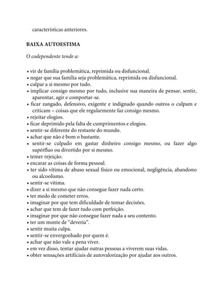 características anteriores.
BAIXA AUTOESTIMA
O codependente tende a:
• vir de família problemática, reprimida ou disfuncional.
• negar que sua família seja problemática, reprimida ou disfuncional.
• culpar a si mesmo por tudo.
• implicar consigo mesmo por tudo, inclusive sua maneira de pensar, sentir,
aparentar, agir e comportar-se.
• ficar zangado, defensivo, exigente e indignado quando outros o culpam e
criticam – coisas que ele regularmente faz consigo mesmo.
• rejeitar elogios.
• ficar deprimido pela falta de cumprimentos e elogios.
• sentir-se diferente do restante do mundo.
• achar que não é bom o bastante.
• sentir-se culpado em gastar dinheiro consigo mesmo, ou fazer algo
supérfluo ou divertido por si mesmo.
• temer rejeição.
• encarar as coisas de forma pessoal.
• ter sido vítima de abuso sexual físico ou emocional, negligência, abandono
ou alcoolismo.
• sentir-se vítima.
• dizer a si mesmo que não consegue fazer nada certo.
• ter medo de cometer erros.
• imaginar por que tem dificuldade de tomar decisões.
• achar que tem de fazer tudo com perfeição.
• imaginar por que não consegue fazer nada a seu contento.
• ter um monte de “deveria”.
• sentir muita culpa.
• sentir-se envergonhado por quem é.
• achar que não vale a pena viver.
• em vez disso, tentar ajudar outras pessoas a viverem suas vidas.
• obter sensações artificiais de autovalorização por ajudar aos outros.
 
