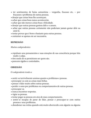 • ter sentimentos de baixa autoestima – vergonha, fracasso etc. – por
fracassos e problemas de outras pessoas.
• desejar que coisas boas lhe aconteçam.
• achar que coisas boas nunca acontecerão.
• achar que não merece coisas boas e felicidade.
• desejar que outras pessoas gostem dele e o amem.
• achar que outras pessoas certamente não poderiam jamais gostar dele ou
amá-lo.
• tentar provar que é bom o bastante para outras pessoas.
• contentar-se apenas em ser necessário.
REPRESSÃO
Muitos codependentes:
• expulsam seus pensamentos e suas emoções de sua consciência porque têm
medo e culpa.
• têm medo de se permitirem ser quem são.
• parecem rígidos e controlados.
OBSESSÃO
O codependente tende a:
• sentir-se terrivelmente ansioso quanto a problemas e pessoas.
• preocupar-se com as coisas mais bobas.
• pensar e falar muito sobre outras pessoas.
• perder o sono por problemas ou comportamentos de outras pessoas.
• preocupar-se.
• nunca encontrar respostas.
• vigiar as pessoas.
• tentar pegar as pessoas em atos de mau comportamento.
• sentir-se incapaz de parar de falar, pensar e preocupar-se com outras
pessoas e seus problemas.
• abandonar sua rotina quando está muito aborrecido com alguém ou alguma
 
