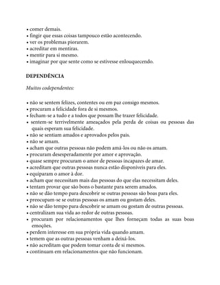 • comer demais.
• fingir que essas coisas tampouco estão acontecendo.
• ver os problemas piorarem.
• acreditar em mentiras.
• mentir para si mesmo.
• imaginar por que sente como se estivesse enlouquecendo.
DEPENDÊNCIA
Muitos codependentes:
• não se sentem felizes, contentes ou em paz consigo mesmos.
• procuram a felicidade fora de si mesmos.
• fecham-se a tudo e a todos que possam lhe trazer felicidade.
• sentem-se terrivelmente ameaçados pela perda de coisas ou pessoas das
quais esperam sua felicidade.
• não se sentiam amados e aprovados pelos pais.
• não se amam.
• acham que outras pessoas não podem amá-los ou não os amam.
• procuram desesperadamente por amor e aprovação.
• quase sempre procuram o amor de pessoas incapazes de amar.
• acreditam que outras pessoas nunca estão disponíveis para eles.
• equiparam o amor à dor.
• acham que necessitam mais das pessoas do que elas necessitam deles.
• tentam provar que são bons o bastante para serem amados.
• não se dão tempo para descobrir se outras pessoas são boas para eles.
• preocupam-se se outras pessoas os amam ou gostam deles.
• não se dão tempo para descobrir se amam ou gostam de outras pessoas.
• centralizam sua vida ao redor de outras pessoas.
• procuram por relacionamentos que lhes forneçam todas as suas boas
emoções.
• perdem interesse em sua própria vida quando amam.
• temem que as outras pessoas venham a deixá-los.
• não acreditam que podem tomar conta de si mesmos.
• continuam em relacionamentos que não funcionam.
 