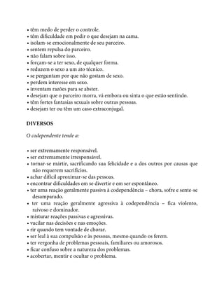 • têm medo de perder o controle.
• têm dificuldade em pedir o que desejam na cama.
• isolam-se emocionalmente de seu parceiro.
• sentem repulsa do parceiro.
• não falam sobre isso.
• forçam-se a ter sexo, de qualquer forma.
• reduzem o sexo a um ato técnico.
• se perguntam por que não gostam de sexo.
• perdem interesse em sexo.
• inventam razões para se abster.
• desejam que o parceiro morra, vá embora ou sinta o que estão sentindo.
• têm fortes fantasias sexuais sobre outras pessoas.
• desejam ter ou têm um caso extraconjugal.
DIVERSOS
O codependente tende a:
• ser extremamente responsável.
• ser extremamente irresponsável.
• tornar-se mártir, sacrificando sua felicidade e a dos outros por causas que
não requerem sacrifícios.
• achar difícil aproximar-se das pessoas.
• encontrar dificuldades em se divertir e em ser espontâneo.
• ter uma reação geralmente passiva à codependência – chora, sofre e sente-se
desamparado.
• ter uma reação geralmente agressiva à codependência – fica violento,
raivoso e dominador.
• misturar reações passivas e agressivas.
• vacilar nas decisões e nas emoções.
• rir quando tem vontade de chorar.
• ser leal à sua compulsão e às pessoas, mesmo quando os ferem.
• ter vergonha de problemas pessoais, familiares ou amorosos.
• ficar confuso sobre a natureza dos problemas.
• acobertar, mentir e ocultar o problema.
 