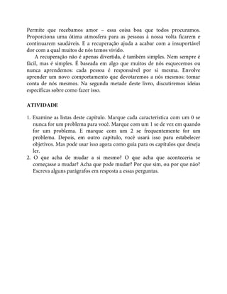 Permite que recebamos amor – essa coisa boa que todos procuramos.
Proporciona uma ótima atmosfera para as pessoas à nossa volta ficarem e
continuarem saudáveis. E a recuperação ajuda a acabar com a insuportável
dor com a qual muitos de nós temos vivido.
A recuperação não é apenas divertida, é também simples. Nem sempre é
fácil, mas é simples. É baseada em algo que muitos de nós esquecemos ou
nunca aprendemos: cada pessoa é responsável por si mesma. Envolve
aprender um novo comportamento que devotaremos a nós mesmos: tomar
conta de nós mesmos. Na segunda metade deste livro, discutiremos ideias
específicas sobre como fazer isso.
ATIVIDADE
1. Examine as listas deste capítulo. Marque cada característica com um 0 se
nunca for um problema para você. Marque com um 1 se de vez em quando
for um problema. E marque com um 2 se frequentemente for um
problema. Depois, em outro capítulo, você usará isso para estabelecer
objetivos. Mas pode usar isso agora como guia para os capítulos que deseja
ler.
2. O que acha de mudar a si mesmo? O que acha que aconteceria se
começasse a mudar? Acha que pode mudar? Por que sim, ou por que não?
Escreva alguns parágrafos em resposta a essas perguntas.
 