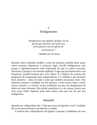 5
Desligamento
Desligamento não significa desligar-nos da
pessoa que amamos, com quem nos
preocupamos, mas da agonia do
envolvimento.1
– Membro do Al-Anon
Quando estava tentando escolher o tema do primeiro capítulo desta seção,
vários assuntos disputaram o primeiro lugar. Escolhi desligamento não
porque é significativamente mais importante do que os outros conceitos.
Selecionei-o porque é um conceito implícito. É algo que precisamos fazer com
frequência, quando lutamos para viver felizes. É o objetivo da maioria dos
programas de recuperação para codependentes. E é também o que devemos
fazer primeiro – antes de tudo o mais que também precisamos fazer. Não
podemos começar a trabalhar em nós mesmos, a viver nossas vidas, a sentir
nossas emoções e a resolver nossos problemas até que nos desliguemos do
objeto da nossa obsessão. Pela minha experiência (e a de outros), parece que
nem nosso Poder Superior pode fazer muita coisa por nós até que nos
desliguemos.
LIGAÇÃO
Quando um codependente diz: “Acho que estou me ligando a você.” Cuidado!
Ele ou ela provavelmente está falando a verdade.
A maioria dos codependentes são ligados a pessoas e problemas em seus
 