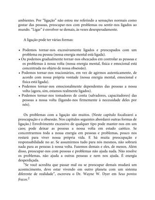 ambientes. Por “ligação” não estou me referindo a sensações normais como
gostar das pessoas, preocupar-nos com problemas ou sentir-nos ligados ao
mundo. “Ligar” é envolver-se demais, às vezes desesperadamente.
A ligação pode ter várias formas:
• Podemos tornar-nos excessivamente ligados e preocupados com um
problema ou pessoa (nossa energia mental está ligada).
• Ou podemos gradualmente tornar-nos obcecados em controlar as pessoas e
os problemas à nossa volta (nossa energia mental, física e emocional está
concentrada no objeto de nossa obsessão).
• Podemos tornar-nos reacionários, em vez de agirmos autenticamente, de
acordo com nossa própria vontade (nossa energia mental, emocional e
física está ligada).
• Podemos tornar-nos emocionalmente dependentes das pessoas a nossa
volta (agora, sim, estamos realmente ligados).
• Podemos tornar-nos tomadores de conta (salvadores, capacitadores) das
pessoas a nossa volta (ligando-nos firmemente à necessidade deles por
nós).
Os problemas com a ligação são muitos. (Neste capítulo focalizarei a
preocupação e a obsessão. Nos capítulos seguintes abordarei outras formas de
ligação.) Envolvimento excessivo de qualquer tipo pode manter-nos em um
caos; pode deixar as pessoas a nossa volta em estado caótico. Se
concentrarmos toda a nossa energia em pessoas e problemas, pouco nos
restará para viver nossa própria vida. E há muita preocupação e
responsabilidade no ar. Se assumirmos tudo para nós mesmos, não sobrará
nada para as pessoas à nossa volta. Fazemos demais e eles, de menos. Além
disso, preocupar-nos com pessoas e problemas não ajuda nada. Não resolve
os problemas, não ajuda a outras pessoas e nem nos ajuda. É energia
desperdiçada.
“Se você acredita que passar mal ou se preocupar demais mudará um
acontecimento, deve estar vivendo em outro planeta com um sistema
diferente de realidade”, escreveu o Dr. Wayne W. Dyer em Seus pontos
fracos.2
 