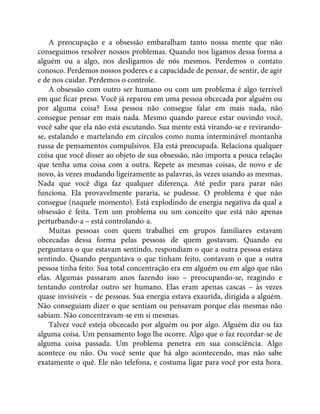 A preocupação e a obsessão embaralham tanto nossa mente que não
conseguimos resolver nossos problemas. Quando nos ligamos dessa forma a
alguém ou a algo, nos desligamos de nós mesmos. Perdemos o contato
conosco. Perdemos nossos poderes e a capacidade de pensar, de sentir, de agir
e de nos cuidar. Perdemos o controle.
A obsessão com outro ser humano ou com um problema é algo terrível
em que ficar preso. Você já reparou em uma pessoa obcecada por alguém ou
por alguma coisa? Essa pessoa não consegue falar em mais nada, não
consegue pensar em mais nada. Mesmo quando parece estar ouvindo você,
você sabe que ela não está escutando. Sua mente está virando-se e revirando-
se, estalando e martelando em círculos como numa interminável montanha
russa de pensamentos compulsivos. Ela está preocupada. Relaciona qualquer
coisa que você disser ao objeto de sua obsessão, não importa a pouca relação
que tenha uma coisa com a outra. Repete as mesmas coisas, de novo e de
novo, às vezes mudando ligeiramente as palavras, às vezes usando as mesmas.
Nada que você diga faz qualquer diferença. Até pedir para parar não
funciona. Ela provavelmente pararia, se pudesse. O problema é que não
consegue (naquele momento). Está explodindo de energia negativa da qual a
obsessão é feita. Tem um problema ou um conceito que está não apenas
perturbando-a – está controlando-a.
Muitas pessoas com quem trabalhei em grupos familiares estavam
obcecadas dessa forma pelas pessoas de quem gostavam. Quando eu
perguntava o que estavam sentindo, respondiam o que a outra pessoa estava
sentindo. Quando perguntava o que tinham feito, contavam o que a outra
pessoa tinha feito. Sua total concentração era em alguém ou em algo que não
elas. Algumas passaram anos fazendo isso – preocupando-se, reagindo e
tentando controlar outro ser humano. Elas eram apenas cascas – às vezes
quase invisíveis – de pessoas. Sua energia estava exaurida, dirigida a alguém.
Não conseguiam dizer o que sentiam ou pensavam porque elas mesmas não
sabiam. Não concentravam-se em si mesmas.
Talvez você esteja obcecado por alguém ou por algo. Alguém diz ou faz
alguma coisa. Um pensamento logo lhe ocorre. Algo que o faz recordar-se de
alguma coisa passada. Um problema penetra em sua consciência. Algo
acontece ou não. Ou você sente que há algo acontecendo, mas não sabe
exatamente o quê. Ele não telefona, e costuma ligar para você por esta hora.
 