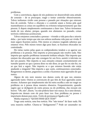problemas.
Com a convivência, alguns de nós podemos ter desenvolvido uma atitude
de conexão – de se preocupar, reagir e tentar controlar obsessivamente.
Talvez tenhamos vivido com pessoas e passado por situações que estavam
fora de controle. Talvez a obsessão e o controle sejam a forma pela qual
mantenhamos as coisas em equilíbrio ou evitemos temporariamente que elas
piorem. E depois simplesmente continuamos a fazer isso. Talvez tivéssemos
medo de nos afastar, porque, quando nos afastamos no passado, coisas
terríveis e dolorosas aconteceram.
Talvez estejamos conectados a pessoas – vivendo a vida para elas e através
delas – por tanto tempo que não nos sobrou nenhuma vida para ser vivida. É
mais seguro ficarmos juntos. Pelo menos se estamos reagindo sabemos que
estamos vivos. Pelo menos temos algo para fazer, se ficarmos obcecados ou
controlando.
Há várias razões pelas quais os codependentes tendem a se agarrar aos
problemas e às pessoas. Não importa se preocupação não resolve nada. Não
importa que aqueles problemas raramente tenham solução. Não importa que
estejam tão obcecados que não consigam ler um livro, assistir à televisão ou
dar um passeio. Não importa se suas emoções estejam constantemente em
tumulto quanto ao que a pessoa disse ou não disse, ao que fez ou não fez, ou
ao que fará a seguir. Não importa se o que estamos fazendo não esteja
ajudando a ninguém! Não importa a que custo, continuaremos conectados.
Rangeremos os dentes, pegaremos a corda e ficaremos mais agarrados do que
nunca.
Alguns de nós nem mesmo nos damos conta de que nos estamos
agarrando tanto. Outros se convencem de que têm de ficar agarrados assim
mesmo. Achamos que simplesmente não há outra escolha a não ser reagir ao
problema ou à pessoa dessa maneira obsessiva. Frequentemente, quando
sugiro que se desliguem da outra pessoa ou do problema, elas recuam em
horror. “Oh, não”, dizem, “eu não poderia fazer isso nunca. Eu o amo demais.
Importo-me demais com ele para fazer isso. Esse problema ou pessoa é
importante demais para mim. Tenho de permanecer ligado a ele.”
Minha resposta é: “QUEM DISSE QUE TEM?”
Trago uma notícia, uma boa notícia. Nós “não temos” de fazer nada. Há
uma maneira melhor. Chama-se “desligamento”.3 Pode ser assustador no
 