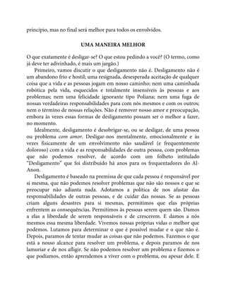 princípio, mas no final será melhor para todos os envolvidos.
UMA MANEIRA MELHOR
O que exatamente é desligar-se? O que estou pedindo a você? (O termo, como
já deve ter adivinhado, é mais um jargão.)
Primeiro, vamos discutir o que desligamento não é. Desligamento não é
um abandono frio e hostil; uma resignada, desesperada aceitação de qualquer
coisa que a vida e as pessoas jogam em nosso caminho; nem uma caminhada
robótica pela vida, esquecidos e totalmente insensíveis às pessoas e aos
problemas; nem uma felicidade ignorante tipo Poliana; nem uma fuga de
nossas verdadeiras responsabilidades para com nós mesmos e com os outros;
nem o término de nossas relações. Não é remover nosso amor e preocupação,
embora às vezes essas formas de desligamento possam ser o melhor a fazer,
no momento.
Idealmente, desligamento é desobrigar-se, ou se desligar, de uma pessoa
ou problema com amor. Desligar-nos mentalmente, emocionalmente e às
vezes fisicamente de um envolvimento não saudável (e frequentemente
doloroso) com a vida e as responsabilidades de outra pessoa, com problemas
que não podemos resolver, de acordo com um folheto intitulado
“Desligamento” que foi distribuído há anos para os frequentadores do Al-
Anon.
Desligamento é baseado na premissa de que cada pessoa é responsável por
si mesma, que não podemos resolver problemas que não são nossos e que se
preocupar não adianta nada. Adotamos a política de nos afastar das
responsabilidades de outras pessoas, e de cuidar das nossas. Se as pessoas
criam alguns desastres para si mesmas, permitimos que elas próprias
enfrentem as consequências. Permitimos às pessoas serem quem são. Damos
a elas a liberdade de serem responsáveis e de crescerem. E damos a nós
mesmos essa mesma liberdade. Vivemos nossas próprias vidas o melhor que
podemos. Lutamos para determinar o que é possível mudar e o que não é.
Depois, paramos de tentar mudar as coisas que não podemos. Fazemos o que
está a nosso alcance para resolver um problema, e depois paramos de nos
lamuriar e de nos afligir. Se não podemos resolver um problema e fizemos o
que podíamos, então aprendemos a viver com o problema, ou apesar dele. E
 