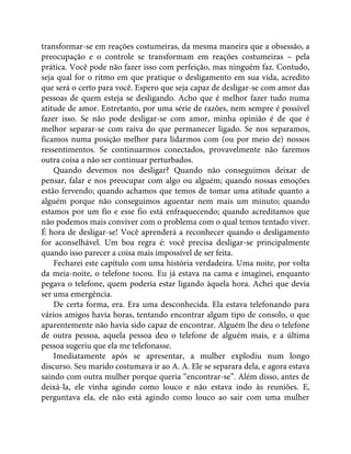 transformar-se em reações costumeiras, da mesma maneira que a obsessão, a
preocupação e o controle se transformam em reações costumeiras – pela
prática. Você pode não fazer isso com perfeição, mas ninguém faz. Contudo,
seja qual for o ritmo em que pratique o desligamento em sua vida, acredito
que será o certo para você. Espero que seja capaz de desligar-se com amor das
pessoas de quem esteja se desligando. Acho que é melhor fazer tudo numa
atitude de amor. Entretanto, por uma série de razões, nem sempre é possível
fazer isso. Se não pode desligar-se com amor, minha opinião é de que é
melhor separar-se com raiva do que permanecer ligado. Se nos separamos,
ficamos numa posição melhor para lidarmos com (ou por meio de) nossos
ressentimentos. Se continuarmos conectados, provavelmente não faremos
outra coisa a não ser continuar perturbados.
Quando devemos nos desligar? Quando não conseguimos deixar de
pensar, falar e nos preocupar com algo ou alguém; quando nossas emoções
estão fervendo; quando achamos que temos de tomar uma atitude quanto a
alguém porque não conseguimos aguentar nem mais um minuto; quando
estamos por um fio e esse fio está enfraquecendo; quando acreditamos que
não podemos mais conviver com o problema com o qual temos tentado viver.
É hora de desligar-se! Você aprenderá a reconhecer quando o desligamento
for aconselhável. Um boa regra é: você precisa desligar-se principalmente
quando isso parecer a coisa mais impossível de ser feita.
Fecharei este capítulo com uma história verdadeira. Uma noite, por volta
da meia-noite, o telefone tocou. Eu já estava na cama e imaginei, enquanto
pegava o telefone, quem poderia estar ligando àquela hora. Achei que devia
ser uma emergência.
De certa forma, era. Era uma desconhecida. Ela estava telefonando para
vários amigos havia horas, tentando encontrar algum tipo de consolo, o que
aparentemente não havia sido capaz de encontrar. Alguém lhe deu o telefone
de outra pessoa, aquela pessoa deu o telefone de alguém mais, e a última
pessoa sugeriu que ela me telefonasse.
Imediatamente após se apresentar, a mulher explodiu num longo
discurso. Seu marido costumava ir ao A. A. Ele se separara dela, e agora estava
saindo com outra mulher porque queria “encontrar-se”. Além disso, antes de
deixá-la, ele vinha agindo como louco e não estava indo às reuniões. E,
perguntava ela, ele não está agindo como louco ao sair com uma mulher
 