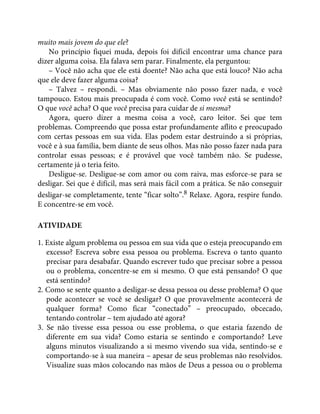 muito mais jovem do que ele?
No princípio fiquei muda, depois foi difícil encontrar uma chance para
dizer alguma coisa. Ela falava sem parar. Finalmente, ela perguntou:
– Você não acha que ele está doente? Não acha que está louco? Não acha
que ele deve fazer alguma coisa?
– Talvez – respondi. – Mas obviamente não posso fazer nada, e você
tampouco. Estou mais preocupada é com você. Como você está se sentindo?
O que você acha? O que você precisa para cuidar de si mesma?
Agora, quero dizer a mesma coisa a você, caro leitor. Sei que tem
problemas. Compreendo que possa estar profundamente aflito e preocupado
com certas pessoas em sua vida. Elas podem estar destruindo a si próprias,
você e à sua família, bem diante de seus olhos. Mas não posso fazer nada para
controlar essas pessoas; e é provável que você também não. Se pudesse,
certamente já o teria feito.
Desligue-se. Desligue-se com amor ou com raiva, mas esforce-se para se
desligar. Sei que é difícil, mas será mais fácil com a prática. Se não conseguir
desligar-se completamente, tente “ficar solto”.8 Relaxe. Agora, respire fundo.
E concentre-se em você.
ATIVIDADE
1. Existe algum problema ou pessoa em sua vida que o esteja preocupando em
excesso? Escreva sobre essa pessoa ou problema. Escreva o tanto quanto
precisar para desabafar. Quando escrever tudo que precisar sobre a pessoa
ou o problema, concentre-se em si mesmo. O que está pensando? O que
está sentindo?
2. Como se sente quanto a desligar-se dessa pessoa ou desse problema? O que
pode acontecer se você se desligar? O que provavelmente acontecerá de
qualquer forma? Como ficar “conectado” – preocupado, obcecado,
tentando controlar – tem ajudado até agora?
3. Se não tivesse essa pessoa ou esse problema, o que estaria fazendo de
diferente em sua vida? Como estaria se sentindo e comportando? Leve
alguns minutos visualizando a si mesmo vivendo sua vida, sentindo-se e
comportando-se à sua maneira – apesar de seus problemas não resolvidos.
Visualize suas mãos colocando nas mãos de Deus a pessoa ou o problema
 
