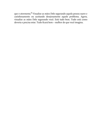 que o atormenta.9 Visualize as mãos Dele segurando aquela pessoa suave e
carinhosamente ou aceitando desejosamente aquele problema. Agora,
visualize as mãos Dele segurando você. Está tudo bem. Tudo está como
deveria e precisa estar. Tudo ficará bem – melhor do que você imagina.
 