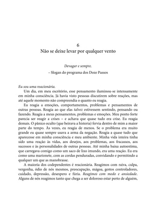 6
Não se deixe levar por qualquer vento
Devagar e sempre.
– Slogan do programa dos Doze Passos
Eu sou uma reacionária.
Um dia, em meu escritório, esse pensamento iluminou-se intensamente
em minha consciência. Já havia visto pessoas discutirem sobre reações, mas
até aquele momento não compreendia o quanto eu reagia.
Eu reagia a emoções, comportamentos, problemas e pensamentos de
outras pessoas. Reagia ao que elas talvez estivessem sentindo, pensando ou
fazendo. Reagia a meus pensamentos, problemas e emoções. Meu ponto forte
parecia ser reagir a crises – e achava que quase tudo era crise. Eu reagia
demais. O pânico oculto (que beirava a histeria) fervia dentro de mim a maior
parte do tempo. Às vezes, eu reagia de menos. Se o problema era muito
grande eu quase sempre usava a arma da negação. Reagia a quase tudo que
aparecesse em minha consciência e meu ambiente. Minha vida inteira tinha
sido uma reação às vidas, aos desejos, aos problemas, aos fracassos, aos
sucessos e às personalidades de outras pessoas. Até minha baixa autoestima,
que carregava comigo como um saco de lixo imundo, era uma reação. Eu era
como uma marionete, com as cordas penduradas, convidando e permitindo a
qualquer um que as manobrasse.
A maioria dos codependentes é reacionária. Reagimos com raiva, culpa,
vergonha, ódio de nós mesmos, preocupação, mágoa, gestos controladores,
cuidado, depressão, desespero e fúria. Reagimos com medo e ansiedade.
Alguns de nós reagimos tanto que chega a ser doloroso estar perto de alguém,
 