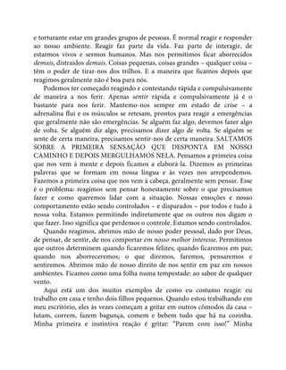 e torturante estar em grandes grupos de pessoas. É normal reagir e responder
ao nosso ambiente. Reagir faz parte da vida. Faz parte de interagir, de
estarmos vivos e sermos humanos. Mas nos permitimos ficar aborrecidos
demais, distraídos demais. Coisas pequenas, coisas grandes – qualquer coisa –
têm o poder de tirar-nos dos trilhos. E a maneira que ficamos depois que
reagimos geralmente não é boa para nós.
Podemos ter começado reagindo e contestando rápida e compulsivamente
de maneira a nos ferir. Apenas sentir rápida e compulsivamente já é o
bastante para nos ferir. Mantemo-nos sempre em estado de crise – a
adrenalina flui e os músculos se retesam, prontos para reagir a emergências
que geralmente não são emergências. Se alguém faz algo, devemos fazer algo
de volta. Se alguém diz algo, precisamos dizer algo de volta. Se alguém se
sente de certa maneira, precisamos sentir-nos de certa maneira. SALTAMOS
SOBRE A PRIMEIRA SENSAÇÃO QUE DESPONTA EM NOSSO
CAMINHO E DEPOIS MERGULHAMOS NELA. Pensamos a primeira coisa
que nos vem à mente e depois ficamos a elaborá-la. Dizemos as primeiras
palavras que se formam em nossa língua e às vezes nos arrependemos.
Fazemos a primeira coisa que nos vem à cabeça, geralmente sem pensar. Esse
é o problema: reagimos sem pensar honestamente sobre o que precisamos
fazer e como queremos lidar com a situação. Nossas emoções e nosso
comportamento estão sendo controlados – e disparados – por todos e tudo à
nossa volta. Estamos permitindo indiretamente que os outros nos digam o
que fazer. Isso significa que perdemos o controle. Estamos sendo controlados.
Quando reagimos, abrimos mão de nosso poder pessoal, dado por Deus,
de pensar, de sentir, de nos comportar em nosso melhor interesse. Permitimos
que outros determinem quando ficaremos felizes; quando ficaremos em paz;
quando nos aborreceremos; o que diremos, faremos, pensaremos e
sentiremos. Abrimos mão de nosso direito de nos sentir em paz em nossos
ambientes. Ficamos como uma folha numa tempestade: ao sabor de qualquer
vento.
Aqui está um dos muitos exemplos de como eu costumo reagir: eu
trabalho em casa e tenho dois filhos pequenos. Quando estou trabalhando em
meu escritório, eles às vezes começam a gritar em outros cômodos da casa –
lutam, correm, fazem bagunça, comem e bebem tudo que há na cozinha.
Minha primeira e instintiva reação é gritar: “Parem com isso!” Minha
 