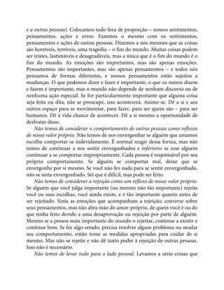 e a outras pessoas). Colocamos tudo fora de proporção – nossos sentimentos,
pensamentos, ações e erros. Fazemos o mesmo com os sentimentos,
pensamentos e ações de outras pessoas. Dizemos a nós mesmos que as coisas
são horríveis, terríveis, uma tragédia – o fim do mundo. Muitas coisas podem
ser tristes, lastimáveis e desagradáveis, mas a única que é o fim do mundo é o
fim do mundo. As emoções são importantes, mas são apenas emoções.
Pensamentos são importantes, mas são apenas pensamentos – e todos nós
pensamos de formas diferentes, e nossos pensamentos estão sujeitos a
mudanças. O que podemos dizer e fazer é importante, o que os outros dizem
e fazem é importante, mas o mundo não depende de nenhum discurso ou de
nenhuma ação especial. Se for particularmente importante que alguma coisa
seja feita ou dita, não se preocupe, isso acontecerá. Anime-se. Dê a si e aos
outros espaço para se movimentar, para fazer, para ser quem são – para ser
humanos. Dê à vida chance de acontecer. Dê a si mesmo a oportunidade de
desfrutar disso.
Não temos de considerar o comportamento de outras pessoas como reflexos
de nosso valor próprio. Não temos de nos envergonhar se alguém que amamos
escolhe comportar-se indevidamente. É normal reagir dessa forma, mas não
temos de continuar a nos sentir envergonhados e inferiores se esse alguém
continuar a se comportar impropriamente. Cada pessoa é responsável por seu
próprio comportamento. Se alguém se comportar mal, deixe que se
envergonhe por si mesmo. Se você não fez nada para se sentir envergonhado,
não se sinta envergonhado. Sei que é difícil, mas pode ser feito.
Não temos de considerar a rejeição como um reflexo de nosso valor próprio.
Se alguém que você julga importante (ou mesmo não tão importante) rejeita
você ou suas escolhas, você ainda existe, e é tão importante quanto antes de
ser rejeitado. Sinta as emoções que acompanham a rejeição; converse sobre
seus pensamentos, mas não abra mão do amor-próprio, de quem você é ou do
que tenha feito devido a uma desaprovação ou rejeição por parte de alguém.
Mesmo se a pessoa mais importante do mundo o rejeitar, continue a existir e
continue bem. Se fez algo errado, precisa resolver algum problema ou mudar
seu comportamento, então tome as medidas apropriadas para cuidar de si
mesmo. Mas não se rejeite e não dê tanto poder à rejeição de outras pessoas.
Isso não é necessário.
Não temos de levar tudo para o lado pessoal. Levamos a sério coisas que
 