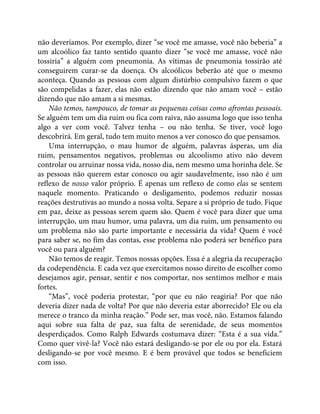 não deveríamos. Por exemplo, dizer “se você me amasse, você não beberia” a
um alcoólico faz tanto sentido quanto dizer “se você me amasse, você não
tossiria” a alguém com pneumonia. As vítimas de pneumonia tossirão até
conseguirem curar-se da doença. Os alcoólicos beberão até que o mesmo
aconteça. Quando as pessoas com algum distúrbio compulsivo fazem o que
são compelidas a fazer, elas não estão dizendo que não amam você – estão
dizendo que não amam a si mesmas.
Não temos, tampouco, de tomar as pequenas coisas como afrontas pessoais.
Se alguém tem um dia ruim ou fica com raiva, não assuma logo que isso tenha
algo a ver com você. Talvez tenha – ou não tenha. Se tiver, você logo
descobrirá. Em geral, tudo tem muito menos a ver conosco do que pensamos.
Uma interrupção, o mau humor de alguém, palavras ásperas, um dia
ruim, pensamentos negativos, problemas ou alcoolismo ativo não devem
controlar ou arruinar nossa vida, nosso dia, nem mesmo uma horinha dele. Se
as pessoas não querem estar conosco ou agir saudavelmente, isso não é um
reflexo de nosso valor próprio. É apenas um reflexo de como elas se sentem
naquele momento. Praticando o desligamento, podemos reduzir nossas
reações destrutivas ao mundo a nossa volta. Separe a si próprio de tudo. Fique
em paz, deixe as pessoas serem quem são. Quem é você para dizer que uma
interrupção, um mau humor, uma palavra, um dia ruim, um pensamento ou
um problema não são parte importante e necessária da vida? Quem é você
para saber se, no fim das contas, esse problema não poderá ser benéfico para
você ou para alguém?
Não temos de reagir. Temos nossas opções. Essa é a alegria da recuperação
da codependência. E cada vez que exercitamos nosso direito de escolher como
desejamos agir, pensar, sentir e nos comportar, nos sentimos melhor e mais
fortes.
“Mas”, você poderia protestar, “por que eu não reagiria? Por que não
deveria dizer nada de volta? Por que não deveria estar aborrecido? Ele ou ela
merece o tranco da minha reação.” Pode ser, mas você, não. Estamos falando
aqui sobre sua falta de paz, sua falta de serenidade, de seus momentos
desperdiçados. Como Ralph Edwards costumava dizer: “Esta é a sua vida.”
Como quer vivê-la? Você não estará desligando-se por ele ou por ela. Estará
desligando-se por você mesmo. E é bem provável que todos se beneficiem
com isso.
 