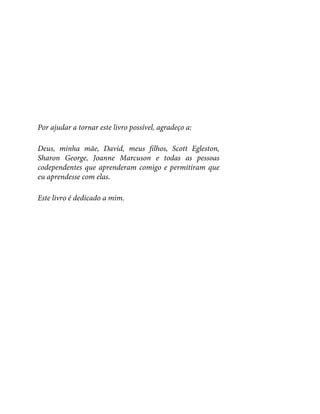 Por ajudar a tornar este livro possível, agradeço a:
Deus, minha mãe, David, meus filhos, Scott Egleston,
Sharon George, Joanne Marcuson e todas as pessoas
codependentes que aprenderam comigo e permitiram que
eu aprendesse com elas.
Este livro é dedicado a mim.
 