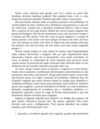 Somos como cantores num grande coro. Se o sujeito ao nosso lado
desafinar, devemos desafinar também? Não ajudaria mais, a ele e a nós,
tentarmos continuar afinados? Podemos aprender a fazer a nossa parte.
Não precisamos eliminar todas as reações às pessoas e aos problemas. As
reações podem ser úteis. Ajudam-nos a identificar o que gostamos e o que nos
faz sentir bem. Ajudam-nos a identificar problemas dentro e volta à nossa.
Mas a maioria de nós reage demais. Muitas das coisas às quais reagimos não
passam de bobagens. Não são tão importantes assim, não merecem o tempo e
a atenção que lhes damos. Uma das coisas às quais reagimos é a reação de
outras pessoas a nós (estou com raiva porque ele ficou com raiva; ele ficou
com raiva porque eu estava com raiva; eu fiquei com raiva porque achei que
ele estivesse com raiva de mim; ele não estava com raiva, estava magoado
porque...).
Nossas reações podem ser uma cadeia de reações onde frequentemente
todos acabam aborrecidos e ninguém sabe por quê. Simplesmente ficam
aborrecidos. Depois, cada um se descontrola e fica sendo controlado. Às
vezes, as pessoas se comportam de certas maneiras para provocar certas
reações nossas. Se pararmos de reagir, tiraremos toda a diversão delas. Se nos
afastarmos de seu controle, retiramos seu poder sobre nós.
Às vezes, nossas reações levam as pessoas a reagirem de certas formas.
Assim, nós as ajudamos a justificarem determinados comportamentos (e não
precisamos mais disso, precisamos?). Reagir pode limitar tanto a nossa visão
que ficamos presos em reagir a sintomas de problemas. Podemos ficar tão
ocupados reagindo que nunca teremos tempo ou energia para identificar o
verdadeiro problema, muito menos para descobrir como resolvê-lo. Podemos
passar anos reagindo a casos de reincidência de bebida e às crises resultantes,
deixando completamente de reconhecer que o verdadeiro problema é o
alcoolismo! Aprenda a parar de reagir de formas desnecessárias e que não
funcionam. Elimine as reações que o magoam.
Seguem-se algumas sugestões para ajudá-lo a se desligar das pessoas e de
suas reações destrutivas perante elas. São apenas sugestões. Não existe
fórmula exata para o desligamento. Você precisa descobrir sua própria
maneira, a que funcionará para você.
1. Aprenda a reconhecer quando está reagindo, quando está permitindo
 