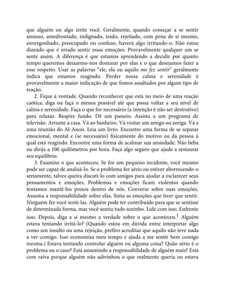 que alguém ou algo irrite você. Geralmente, quando começar a se sentir
ansioso, amedrontado, indignado, irado, rejeitado, com pena de si mesmo,
envergonhado, preocupado ou confuso, haverá algo irritando-o. Não estou
dizendo que é errado sentir essas emoções. Provavelmente qualquer um se
sente assim. A diferença é que estamos aprendendo a decidir por quanto
tempo queremos deixarmo-nos dominar por elas e o que desejamos fazer a
esse respeito. Usar as palavras “ele, ela ou aquilo me fez sentir” geralmente
indica que estamos reagindo. Perder nossa calma e serenidade é
provavelmente a maior indicação de que fomos assaltados por algum tipo de
reação.
2. Fique à vontade. Quando reconhecer que está no meio de uma reação
caótica, diga ou faça o menos possível até que possa voltar a seu nível de
calma e serenidade. Faça o que for necessário (a intenção é não ser destrutivo)
para relaxar. Respire fundo. Dê um passeio. Assista a um programa de
televisão. Arrume a casa. Vá ao banheiro. Vá visitar um amigo ou amiga. Vá a
uma reunião do Al-Anon. Leia um livro. Encontre uma forma de se separar
emocional, mental e (se necessário) fisicamente do motivo ou da pessoa à
qual está reagindo. Encontre uma forma de acalmar sua ansiedade. Não beba
ou dirija a 100 quilômetros por hora. Faça algo seguro que ajude a restaurar
seu equilíbrio.
3. Examine o que aconteceu. Se for um pequeno incidente, você mesmo
pode ser capaz de analisá-lo. Se o problema for sério ou estiver aborrecendo-o
seriamente, talvez queira discuti-lo com amigos para ajudar a esclarecer seus
pensamentos e emoções. Problemas e emoções ficam violentos quando
tentamos mantê-los presos dentro de nós. Converse sobre suas emoções.
Assuma a responsabilidade sobre elas. Sinta as emoções que tiver que sentir.
Ninguém fez você senti-las. Alguém pode ter contribuído para que se sentisse
de determinada forma, mas você sentiu tudo sozinho. Lide com isso. Enfrente
isso. Depois, diga a si mesmo a verdade sobre o que aconteceu.1 Alguém
estava tentando irritá-lo? (Quando estou em dúvida entre interpretar algo
como um insulto ou uma rejeição, prefiro acreditar que aquilo não teve nada
a ver comigo. Isso economiza meu tempo e ajuda a me sentir bem comigo
mesma.) Estava tentando controlar alguém ou alguma coisa? Quão sério é o
problema ou o caso? Está assumindo a responsabilidade de alguém mais? Está
com raiva porque alguém não adivinhou o que realmente queria ou estava
 