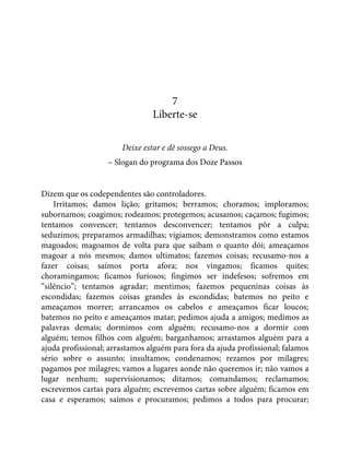 7
Liberte-se
Deixe estar e dê sossego a Deus.
– Slogan do programa dos Doze Passos
Dizem que os codependentes são controladores.
Irritamos; damos lição; gritamos; berramos; choramos; imploramos;
subornamos; coagimos; rodeamos; protegemos; acusamos; caçamos; fugimos;
tentamos convencer; tentamos desconvencer; tentamos pôr a culpa;
seduzimos; preparamos armadilhas; vigiamos; demonstramos como estamos
magoados; magoamos de volta para que saibam o quanto dói; ameaçamos
magoar a nós mesmos; damos ultimatos; fazemos coisas; recusamo-nos a
fazer coisas; saímos porta afora; nos vingamos; ficamos quites;
choramingamos; ficamos furiosos; fingimos ser indefesos; sofremos em
“silêncio”; tentamos agradar; mentimos; fazemos pequeninas coisas às
escondidas; fazemos coisas grandes às escondidas; batemos no peito e
ameaçamos morrer; arrancamos os cabelos e ameaçamos ficar loucos;
batemos no peito e ameaçamos matar; pedimos ajuda a amigos; medimos as
palavras demais; dormimos com alguém; recusamo-nos a dormir com
alguém; temos filhos com alguém; barganhamos; arrastamos alguém para a
ajuda profissional; arrastamos alguém para fora da ajuda profissional; falamos
sério sobre o assunto; insultamos; condenamos; rezamos por milagres;
pagamos por milagres; vamos a lugares aonde não queremos ir; não vamos a
lugar nenhum; supervisionamos; ditamos; comandamos; reclamamos;
escrevemos cartas para alguém; escrevemos cartas sobre alguém; ficamos em
casa e esperamos; saímos e procuramos; pedimos a todos para procurar;
 