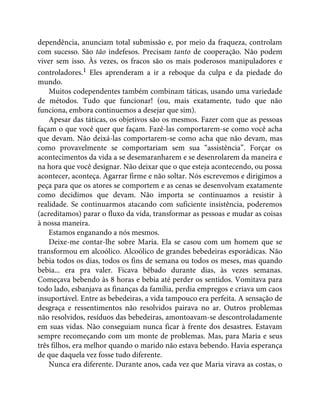 dependência, anunciam total submissão e, por meio da fraqueza, controlam
com sucesso. São tão indefesos. Precisam tanto de cooperação. Não podem
viver sem isso. Às vezes, os fracos são os mais poderosos manipuladores e
controladores.1 Eles aprenderam a ir a reboque da culpa e da piedade do
mundo.
Muitos codependentes também combinam táticas, usando uma variedade
de métodos. Tudo que funcionar! (ou, mais exatamente, tudo que não
funciona, embora continuemos a desejar que sim).
Apesar das táticas, os objetivos são os mesmos. Fazer com que as pessoas
façam o que você quer que façam. Fazê-las comportarem-se como você acha
que devam. Não deixá-las comportarem-se como acha que não devam, mas
como provavelmente se comportariam sem sua “assistência”. Forçar os
acontecimentos da vida a se desemaranharem e se desenrolarem da maneira e
na hora que você designar. Não deixar que o que esteja acontecendo, ou possa
acontecer, aconteça. Agarrar firme e não soltar. Nós escrevemos e dirigimos a
peça para que os atores se comportem e as cenas se desenvolvam exatamente
como decidimos que devam. Não importa se continuamos a resistir à
realidade. Se continuarmos atacando com suficiente insistência, poderemos
(acreditamos) parar o fluxo da vida, transformar as pessoas e mudar as coisas
à nossa maneira.
Estamos enganando a nós mesmos.
Deixe-me contar-lhe sobre Maria. Ela se casou com um homem que se
transformou em alcoólico. Alcoólico de grandes bebedeiras esporádicas. Não
bebia todos os dias, todos os fins de semana ou todos os meses, mas quando
bebia... era pra valer. Ficava bêbado durante dias, às vezes semanas.
Começava bebendo às 8 horas e bebia até perder os sentidos. Vomitava para
todo lado, esbanjava as finanças da família, perdia empregos e criava um caos
insuportável. Entre as bebedeiras, a vida tampouco era perfeita. A sensação de
desgraça e ressentimentos não resolvidos pairava no ar. Outros problemas
não resolvidos, resíduos das bebedeiras, amontoavam-se descontroladamente
em suas vidas. Não conseguiam nunca ficar à frente dos desastres. Estavam
sempre recomeçando com um monte de problemas. Mas, para Maria e seus
três filhos, era melhor quando o marido não estava bebendo. Havia esperança
de que daquela vez fosse tudo diferente.
Nunca era diferente. Durante anos, cada vez que Maria virava as costas, o
 