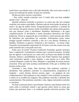 muito bem o que desejo ouvir e diz tudo direitinho. Mas você nunca muda. E
nunca teve intenção de mudar. Só quer me controlar.
Ele deu um meio-sorriso e concordou.
– Sim, tenho tentado controlar você. E tenho feito um bom trabalho
quanto a isso – disse ele.
Quando tentamos controlar as pessoas e as coisas que não nos compete
controlar, nós somos controlados. Abrimos mão de nosso poder de pensar, de
sentir e de agir da melhor forma. Frequentemente perdemos o controle de
nós mesmos. Em geral, estamos sendo controlados não apenas pelas pessoas,
mas por doenças como o alcoolismo, distúrbios alimentares e de jogar
compulsivamente. O alcoolismo e outras desordens destrutivas são forças
poderosas. Nunca se esqueça de que os alcoólicos e outras pessoas que sofreu
de distúrbios são especialistas em controlar. Enfrentamos nosso maior
inimigo quando tentamos controlar a eles ou à sua doença. Perdemos as
batalhas. Perdemos as guerras. Perdemos a nós mesmos – as nossas vidas.
Tomando um pouquinho emprestado de Al-Anon: você não causou isso; não
pode controlar isso; e não pode curar isso.
Então pare de tentar! Ficamos totalmente frustrados quando tentamos
fazer o impossível. E geralmente evitamos que o possível aconteça. Acredito
que me agarrar a uma pessoa ou a uma coisa, ou forçar meu desejo em dada
situação, elimina a possibilidade de que meu Poder Superior faça qualquer
coisa construtiva quanto a uma situação, a uma pessoa ou a mim. Meu
controle bloqueia o poder de Deus. Bloqueia a capacidade de outras pessoas
crescerem. Evita que tudo aconteça naturalmente. Evita que se desfrute das
pessoas ou das coisas.
Controlar é uma ilusão. Não funciona. Não podemos controlar o
alcoolismo. Não podemos controlar os comportamentos compulsivos de
ninguém – comer demais, desvios sexuais, jogar – ou qualquer de seus
comportamentos. Não podemos (e não compete a nós) controlar as emoções,
a mente ou as escolhas de ninguém. Não podemos controlar o desfecho dos
acontecimentos. Não podemos controlar a vida. Alguns mal podem controlar
a si mesmos.
No final, as pessoas fazem o que desejam. Sentem o que desejam sentir (ou
como estão se sentindo); acham o que querem achar; fazem as coisas que
acham que precisam fazer; e só mudarão quando estiverem prontas. Não
 