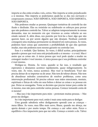 importa se elas estão erradas e nós, certos. Não importa se estão prejudicando
a si mesmas. Não importa se poderíamos ajudá-las se elas nos ouvissem e
cooperassem conosco. NÃO IMPORTA, NÃO IMPORTA, NÃO IMPORTA,
NÃO IMPORTA.
Não podemos mudar as pessoas. Quaisquer tentativas de controlá-las são
ilusão e desilusão. Elas ou resistirão ou redobrarão os esforços para provar
que não podemos controlá-las. Talvez se adaptem temporariamente às nossas
demandas, mas no momento em que virarmos as costas voltarão ao seu
estado natural. E, além disso, nos punirão por levá-las a fazer algo que não
querem fazer, ou por serem alguém que não desejam. Nenhum controle
conseguirá uma mudança permanente ou desejável em outra pessoa. Às vezes,
podemos fazer coisas que aumentem a probabilidade de que elas queiram
mudar, mas não podemos nem mesmo garantir ou controlar isso.
Essa é a verdade. Que lástima. Às vezes, é difícil aceitar, principalmente
quando a pessoa que você ama está prejudicando a si mesma – e a você. Mas é
assim que as coisas são. A única pessoa que você pode ajudar a mudar ou
conseguir mudar é você mesmo. A única pessoa que é seu problema controlar
é você mesmo.
Desligue-se. Desista. Às vezes, quando se faz isso, o resultado que
esperamos e desejamos acontece rapidamente, quase milagrosamente. Às
vezes, não. Às vezes, nunca acontece. Mas você se beneficiará. Você não
precisa deixar de se importar ou de amar. Não tem de tolerar abusos. Não tem
de abandonar métodos construtivos de resolver problemas, como uma
intervenção profissional. Só precisa colocar suas mãos emocionais, mentais,
espirituais e físicas de volta em seus bolsos e deixar as coisas e as pessoas em
paz. Deixe-as sossegadas. Tome as decisões que precise tomar para cuidar de
si mesmo, mas não para controlar outras pessoas. Comece tomando conta de
si mesmo!
– Mas isso é tão importante para mim – protestam muitas pessoas. – Não
posso me desligar.
Se é tão importante para você, então é mais uma razão para se desligar.
Uma grande sabedoria sobre desligamento aprendi com as crianças –
meus filhos. Às vezes, meu filho mais novo, Shane, quando me abraça, me
aperta demais e por muito tempo. Ele começa a cair sobre mim. Perco o
equilíbrio e fico impaciente para que me solte. Começo a resistir a ele. Talvez
 
