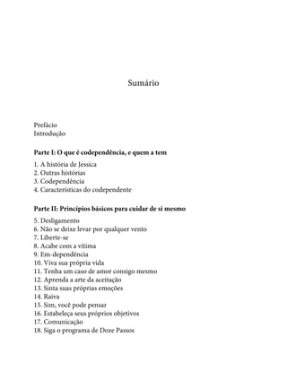 Sumário
Prefácio
Introdução
Parte I: O que é codependência, e quem a tem
1. A história de Jessica
2. Outras histórias
3. Codependência
4. Características do codependente
Parte II: Princípios básicos para cuidar de si mesmo
5. Desligamento
6. Não se deixe levar por qualquer vento
7. Liberte-se
8. Acabe com a vítima
9. Em-dependência
10. Viva sua própria vida
11. Tenha um caso de amor consigo mesmo
12. Aprenda a arte da aceitação
13. Sinta suas próprias emoções
14. Raiva
15. Sim, você pode pensar
16. Estabeleça seus próprios objetivos
17. Comunicação
18. Siga o programa de Doze Passos
 