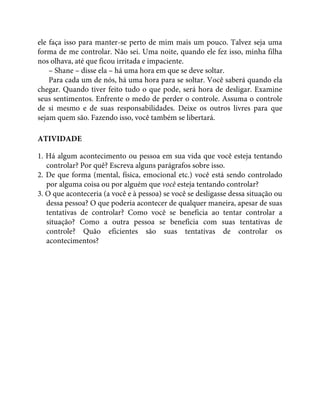 ele faça isso para manter-se perto de mim mais um pouco. Talvez seja uma
forma de me controlar. Não sei. Uma noite, quando ele fez isso, minha filha
nos olhava, até que ficou irritada e impaciente.
– Shane – disse ela – há uma hora em que se deve soltar.
Para cada um de nós, há uma hora para se soltar. Você saberá quando ela
chegar. Quando tiver feito tudo o que pode, será hora de desligar. Examine
seus sentimentos. Enfrente o medo de perder o controle. Assuma o controle
de si mesmo e de suas responsabilidades. Deixe os outros livres para que
sejam quem são. Fazendo isso, você também se libertará.
ATIVIDADE
1. Há algum acontecimento ou pessoa em sua vida que você esteja tentando
controlar? Por quê? Escreva alguns parágrafos sobre isso.
2. De que forma (mental, física, emocional etc.) você está sendo controlado
por alguma coisa ou por alguém que você esteja tentando controlar?
3. O que aconteceria (a você e à pessoa) se você se desligasse dessa situação ou
dessa pessoa? O que poderia acontecer de qualquer maneira, apesar de suas
tentativas de controlar? Como você se beneficia ao tentar controlar a
situação? Como a outra pessoa se beneficia com suas tentativas de
controle? Quão eficientes são suas tentativas de controlar os
acontecimentos?
 