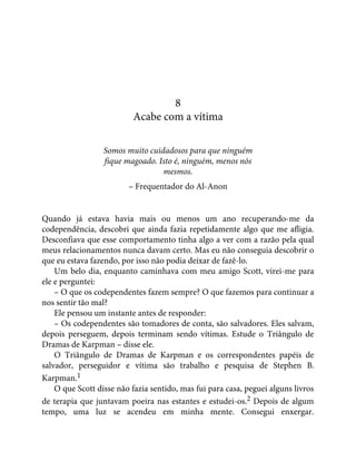 8
Acabe com a vítima
Somos muito cuidadosos para que ninguém
fique magoado. Isto é, ninguém, menos nós
mesmos.
– Frequentador do Al-Anon
Quando já estava havia mais ou menos um ano recuperando-me da
codependência, descobri que ainda fazia repetidamente algo que me afligia.
Desconfiava que esse comportamento tinha algo a ver com a razão pela qual
meus relacionamentos nunca davam certo. Mas eu não conseguia descobrir o
que eu estava fazendo, por isso não podia deixar de fazê-lo.
Um belo dia, enquanto caminhava com meu amigo Scott, virei-me para
ele e perguntei:
– O que os codependentes fazem sempre? O que fazemos para continuar a
nos sentir tão mal?
Ele pensou um instante antes de responder:
– Os codependentes são tomadores de conta, são salvadores. Eles salvam,
depois perseguem, depois terminam sendo vítimas. Estude o Triângulo de
Dramas de Karpman – disse ele.
O Triângulo de Dramas de Karpman e os correspondentes papéis de
salvador, perseguidor e vítima são trabalho e pesquisa de Stephen B.
Karpman.1
O que Scott disse não fazia sentido, mas fui para casa, peguei alguns livros
de terapia que juntavam poeira nas estantes e estudei-os.2 Depois de algum
tempo, uma luz se acendeu em minha mente. Consegui enxergar.
 
