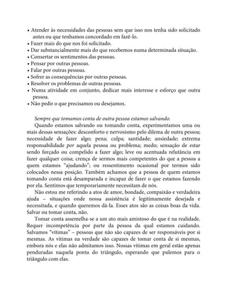 • Atender às necessidades das pessoas sem que isso nos tenha sido solicitado
antes ou que tenhamos concordado em fazê-lo.
• Fazer mais do que nos foi solicitado.
• Dar substancialmente mais do que recebemos numa determinada situação.
• Consertar os sentimentos das pessoas.
• Pensar por outras pessoas.
• Falar por outras pessoas.
• Sofrer as consequências por outras pessoas.
• Resolver os problemas de outras pessoas.
• Numa atividade em conjunto, dedicar mais interesse e esforço que outra
pessoa.
• Não pedir o que precisamos ou desejamos.
Sempre que tomamos conta de outra pessoa estamos salvando.
Quando estamos salvando ou tomando conta, experimentamos uma ou
mais dessas sensações: desconforto e nervosismo pelo dilema de outra pessoa;
necessidade de fazer algo; pena; culpa; santidade; ansiedade; extrema
responsabilidade por aquela pessoa ou problema; medo; sensação de estar
sendo forçado ou compelido a fazer algo; leve ou acentuada relutância em
fazer qualquer coisa; crença de sermos mais competentes do que a pessoa a
quem estamos “ajudando”; ou ressentimento ocasional por termos sido
colocados nessa posição. Também achamos que a pessoa de quem estamos
tomando conta está desamparada e incapaz de fazer o que estamos fazendo
por ela. Sentimos que temporariamente necessitam de nós.
Não estou me referindo a atos de amor, bondade, compaixão e verdadeira
ajuda – situações onde nossa assistência é legitimamente desejada e
necessitada, e quando queremos dá-la. Esses atos são as coisas boas da vida.
Salvar ou tomar conta, não.
Tomar conta assemelha-se a um ato mais amistoso do que é na realidade.
Requer incompetência por parte da pessoa da qual estamos cuidando.
Salvamos “vítimas” – pessoas que não são capazes de ser responsáveis por si
mesmas. As vítimas na verdade são capazes de tomar conta de si mesmas,
embora nós e elas não admitamos isso. Nossas vítimas em geral estão apenas
penduradas naquela ponta do triângulo, esperando que pulemos para o
triângulo com elas.
 