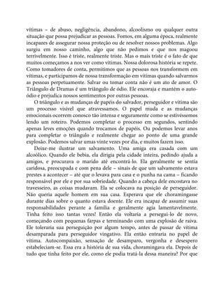 vítimas – de abuso, negligência, abandono, alcoolismo ou qualquer outra
situação que possa prejudicar as pessoas. Fomos, em alguma época, realmente
incapazes de assegurar nossa proteção ou de resolver nossos problemas. Algo
surgiu em nosso caminho, algo que não pedimos e que nos magoou
terrivelmente. Isso é triste, realmente triste. Mas o mais triste é o fato de que
muitos começamos a nos ver como vítimas. Nossa dolorosa história se repete.
Como tomadores de conta, permitimos que as pessoas nos transformem em
vítimas, e participamos de nossa transformação em vítimas quando salvarmos
as pessoas perpetuamente. Salvar ou tomar conta não é um ato de amor. O
Triângulo de Dramas é um triângulo de ódio. Ele encoraja e mantém o auto-
ódio e prejudica nossos sentimentos por outras pessoas.
O triângulo e as mudanças de papéis do salvador, perseguidor e vítima são
um processo visível que atravessamos. O papel muda e as mudanças
emocionais ocorrem conosco tão intensa e seguramente como se estivéssemos
lendo um roteiro. Podemos completar o processo em segundos, sentindo
apenas leves emoções quando trocamos de papéis. Ou podemos levar anos
para completar o triângulo e realmente chegar ao ponto de uma grande
explosão. Podemos salvar umas vinte vezes por dia, e muitos fazem isso.
Deixe-me ilustrar um salvamento. Uma amiga era casada com um
alcoólico. Quando ele bebia, ela dirigia pela cidade inteira, pedindo ajuda a
amigos, e procurava o marido até encontrá-lo. Ela geralmente se sentia
caridosa, preocupada e com pena dele – sinais de que um salvamento estava
prestes a acontecer – até que o levava para casa e o punha na cama – ficando
responsável por ele e por sua sobriedade. Quando a cabeça dele encostava no
travesseiro, as coisas mudavam. Ela se colocava na posição de perseguidor.
Não queria aquele homem em sua casa. Esperava que ele choramingasse
durante dias sobre o quanto estava doente. Ele era incapaz de assumir suas
responsabilidades perante a família e geralmente agia lamentavelmente.
Tinha feito isso tantas vezes! Então ela voltaria a persegui-lo de novo,
começando com pequenas farpas e terminando com uma explosão de raiva.
Ele toleraria sua perseguição por algum tempo, antes de passar de vítima
desamparada para perseguidor vingativo. Ela então entraria no papel de
vítima. Autocompaixão, sensação de desamparo, vergonha e desespero
estabeleciam-se. Essa era a história de sua vida, choramingava ela. Depois de
tudo que tinha feito por ele, como ele podia tratá-la dessa maneira? Por que
 