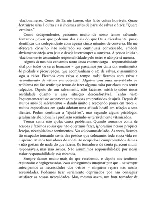 relacionamento. Como diz Earnie Larsen, elas farão coisas horríveis. Quase
destruirão uma à outra e a si mesmas antes de parar de salvar e dizer: “Quero
terminar.”
Como codependentes, passamos muito de nosso tempo salvando.
Tentamos provar que podemos dar mais do que Deus. Geralmente, posso
identificar um codependente com apenas cinco minutos de conversa. Ele me
oferecerá conselho não solicitado ou continuará conversando, embora
obviamente esteja sem jeito e deseje interromper a conversa. A pessoa inicia o
relacionamento assumindo responsabilidade pelo outro e não por si mesma.
Alguns de nós nos cansamos tanto dessa enorme carga – responsabilidade
total por todos os seres humanos – que passamos por cima dos sentimentos
de piedade e preocupação, que acompanham o ato de salvar, e assumimos
logo a raiva. Ficamos com raiva o tempo todo; ficamos com raiva e
ressentimento da vítima em potencial. Alguém com uma necessidade ou
problema nos faz sentir que temos de fazer alguma coisa por ela ou nos sentir
culpados. Depois de um salvamento, não fazemos mistério sobre nossa
hostilidade quanto a essa situação desconfortável. Tenho visto
frequentemente isso acontecer com pessoas em profissões de ajuda. Depois de
muitos anos de salvamentos – dando muito e recebendo pouco em troca –,
muitos especialistas em ajuda adotam uma atitude hostil em relação a seus
clientes. Podem continuar a “ajudá-los”, mas segundo alguns psicólogos,
geralmente abandonam a profissão sentindo-se terrivelmente vitimizados.
Tomar conta não ajuda; causa problemas. Quando tomamos conta de
pessoas e fazemos coisas que não queremos fazer, ignoramos nossos próprios
desejos, necessidades e sentimentos. Nos colocamos de lado. Às vezes, ficamos
tão ocupados tomando conta das pessoas que colocamos toda nossa vida em
suspenso. Muitos tomadores de conta são ocupados e comprometidos demais
e não gostam de nada do que fazem. Os tomadores de conta parecem muito
responsáveis, mas não somos. Não assumimos responsabilidade por nossa
maior responsabilidade: nós mesmos.
Sempre damos muito mais do que recebemos, e depois nos sentimos
explorados e negligenciados. Não conseguimos imaginar por que – se sempre
antecipamos as necessidades dos outros – ninguém repara nas nossas
necessidades. Podemos ficar seriamente deprimidos por não conseguir
satisfazer as nossas necessidades. Mas, mesmo assim, um bom tomador de
 