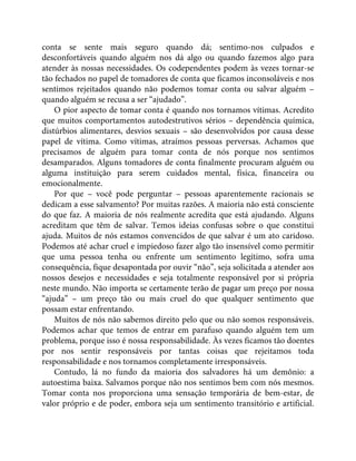 conta se sente mais seguro quando dá; sentimo-nos culpados e
desconfortáveis quando alguém nos dá algo ou quando fazemos algo para
atender às nossas necessidades. Os codependentes podem às vezes tornar-se
tão fechados no papel de tomadores de conta que ficamos inconsoláveis e nos
sentimos rejeitados quando não podemos tomar conta ou salvar alguém –
quando alguém se recusa a ser “ajudado”.
O pior aspecto de tomar conta é quando nos tornamos vítimas. Acredito
que muitos comportamentos autodestrutivos sérios – dependência química,
distúrbios alimentares, desvios sexuais – são desenvolvidos por causa desse
papel de vítima. Como vítimas, atraímos pessoas perversas. Achamos que
precisamos de alguém para tomar conta de nós porque nos sentimos
desamparados. Alguns tomadores de conta finalmente procuram alguém ou
alguma instituição para serem cuidados mental, física, financeira ou
emocionalmente.
Por que – você pode perguntar – pessoas aparentemente racionais se
dedicam a esse salvamento? Por muitas razões. A maioria não está consciente
do que faz. A maioria de nós realmente acredita que está ajudando. Alguns
acreditam que têm de salvar. Temos ideias confusas sobre o que constitui
ajuda. Muitos de nós estamos convencidos de que salvar é um ato caridoso.
Podemos até achar cruel e impiedoso fazer algo tão insensível como permitir
que uma pessoa tenha ou enfrente um sentimento legítimo, sofra uma
consequência, fique desapontada por ouvir “não”, seja solicitada a atender aos
nossos desejos e necessidades e seja totalmente responsável por si própria
neste mundo. Não importa se certamente terão de pagar um preço por nossa
“ajuda” – um preço tão ou mais cruel do que qualquer sentimento que
possam estar enfrentando.
Muitos de nós não sabemos direito pelo que ou não somos responsáveis.
Podemos achar que temos de entrar em parafuso quando alguém tem um
problema, porque isso é nossa responsabilidade. Às vezes ficamos tão doentes
por nos sentir responsáveis por tantas coisas que rejeitamos toda
responsabilidade e nos tornamos completamente irresponsáveis.
Contudo, lá no fundo da maioria dos salvadores há um demônio: a
autoestima baixa. Salvamos porque não nos sentimos bem com nós mesmos.
Tomar conta nos proporciona uma sensação temporária de bem-estar, de
valor próprio e de poder, embora seja um sentimento transitório e artificial.
 