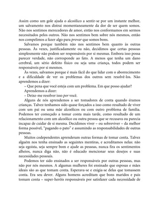 Assim como um gole ajuda o alcoólico a sentir-se por um instante melhor,
um salvamento nos distrai momentaneamente da dor de ser quem somos.
Não nos sentimos merecedores de amor, então nos conformamos em sermos
necessitados pelos outros. Não nos sentimos bem sobre nós mesmos, então
nos compelimos a fazer algo para provar que somos bons.
Salvamos porque também não nos sentimos bem quanto às outras
pessoas. Às vezes, justificadamente ou não, decidimos que certas pessoas
simplesmente não podem ser responsáveis por si mesmas. Embora isso possa
parecer verdade, não corresponde ao fato. A menos que tenha um dano
cerebral, um sério defeito físico ou seja uma criança, todos podem ser
responsáveis por si mesmos.
Às vezes, salvamos porque é mais fácil do que lidar com o aborrecimento
e a dificuldade de ver os problemas dos outros sem resolvê-los. Não
aprendemos a dizer:
– Que pena que você esteja com um problema. Em que posso ajudar?
Aprendemos a dizer:
– Deixe-me resolver isso por você.
Alguns de nós aprendemos a ser tomadores de conta quando éramos
crianças. Talvez tenhamos sido quase forçados a isso como resultado de viver
com um pai ou uma mãe alcoólicos ou com outro problema de família.
Podemos ter começado a tomar conta mais tarde, como resultado de um
relacionamento com um alcoólico ou outra pessoa que se recusava ou parecia
incapaz de cuidar de si mesma. Decidimos viver – ou sobreviver – da melhor
forma possível, “pagando o pato” e assumindo as responsabilidades de outras
pessoas.
Muitos codependentes aprenderam outras formas de tomar conta. Talvez
alguém nos tenha ensinado as seguintes mentiras, e acreditamos nelas: não
seja egoísta, seja sempre bom e ajude as pessoas, nunca fira os sentimentos
alheios, nunca diga não, não é educado mencionar seus desejos e suas
necessidades pessoais.
Podemos ter sido ensinados a ser responsáveis por outras pessoas, mas
não por nós mesmos. A algumas mulheres foi ensinado que esposas e mães
ideais são as que tomam conta. Esperava-se e exigia-se delas que tomassem
conta. Era seu dever. Alguns homens acreditam que bons maridos e pais
tomam conta – super-heróis responsáveis por satisfazer cada necessidade de
 