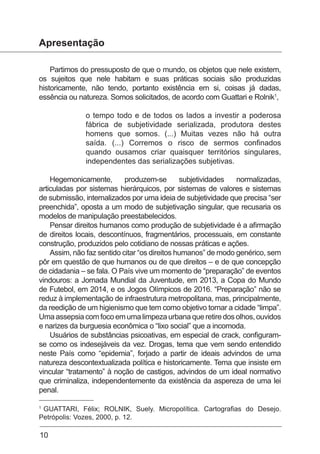 10
Apresentação
Partimos do pressuposto de que o mundo, os objetos que nele existem,
os sujeitos que nele habitam e suas práticas sociais são produzidas
historicamente, não tendo, portanto existência em si, coisas já dadas,
essência ou natureza. Somos solicitados, de acordo com Guattari e Rolnik1
,
o tempo todo e de todos os lados a investir a poderosa
fábrica de subjetividade serializada, produtora destes
homens que somos. (...) Muitas vezes não há outra
saída. (...) Corremos o risco de sermos confinados
quando ousamos criar quaisquer territórios singulares,
independentes das serializações subjetivas.
Hegemonicamente, produzem-se subjetividades normalizadas,
articuladas por sistemas hierárquicos, por sistemas de valores e sistemas
de submissão, internalizados por uma ideia de subjetividade que precisa “ser
preenchida”, oposta a um modo de subjetivação singular, que recusaria os
modelos de manipulação preestabelecidos.
Pensar direitos humanos como produção de subjetividade é a afirmação
de direitos locais, descontínuos, fragmentários, processuais, em constante
construção, produzidos pelo cotidiano de nossas práticas e ações.
Assim, não faz sentido citar “os direitos humanos” de modo genérico, sem
pôr em questão de que humanos ou de que direitos – e de que concepção
de cidadania – se fala. O País vive um momento de “preparação” de eventos
vindouros: a Jornada Mundial da Juventude, em 2013, a Copa do Mundo
de Futebol, em 2014, e os Jogos Olímpicos de 2016. “Preparação” não se
reduz à implementação de infraestrutura metropolitana, mas, principalmente,
da reedição de um higienismo que tem como objetivo tornar a cidade “limpa”.
Umaassepsiacomfocoemumalimpezaurbanaqueretiredosolhos,ouvidos
e narizes da burguesia econômica o “lixo social” que a incomoda.
Usuários de substâncias psicoativas, em especial de crack, configuram-
se como os indesejáveis da vez. Drogas, tema que vem sendo entendido
neste País como “epidemia”, forjado a partir de ideais advindos de uma
natureza descontextualizada política e historicamente. Tema que insiste em
vincular “tratamento” à noção de castigos, advindos de um ideal normativo
que criminaliza, independentemente da existência da aspereza de uma lei
penal.
1
GUATTARI, Félix; ROLNIK, Suely. Micropolítica. Cartografias do Desejo.
Petrópolis: Vozes, 2000, p. 12.
 