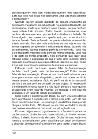 100
eles não querem mais isso, muitos não querem mais nada disso.
Será que eles não estão nos apontando uma vida mais solidária
e comunitária?
Quando fizeram aquela maldade de colocar chumbinho na
bebida dos moradores em situação de rua em Belo Horizonte, me
impressionou muito que nenhum deles morreu, porque nenhum
deles bebeu tudo sozinho. Todos ficaram envenenados, mas
nenhum de maneira letal, porque todos dividiram a bebida. Se
fosse alguém que mora em um apartamento, em um condomínio,
teria se ferrado. Teria se ferrado porque teria bebido tudo sozinho
e teria morrido. Eles são mais solidários do que nós e nós não
somos capazes de aprender a solidariedade deles. Quando nós
os atendemos, ficamos botando perfil de atendimento, “você não
é do meu perfil, você não é do perfil da minha entidade, você não
é do perfil da minha proposta”. Fico pensando que fazer essa
reflexão sobre a população de rua é fazer uma reflexão sobre
onde nós estamos e o que é que estamos fazendo, ou seja, como
é que nós estamos nos colocando de maneira existencial.
Falou-se muito do Lacan, vamos falar da fenomenologia
também. Você gosta mais de fenomenologia? Então vamos
falar da fenomenologia. Como é que você está olhando para
essa pessoa sem fazer diagnóstico, pondo um monte de rótulo
nessa pessoa, inclusive o rótulo do perfil: se ela é do seu perfil
ou não é do seu perfil ou do perfil do seu projeto. O nosso perfil
é o não perfil, o nosso lugar é o não lugar, porque o lugar que foi
estabelecido é um lugar de injustiça, de maldade, é um lugar de
exclusão, é um lugar de tortura psicológica.
Sabe qual é o problema com Deus? Eu com Deus nos damos
bem, o problema é quando vem a família dele junto. Com ele não
tenho problema nenhum, Deus comigo é uma beleza, mas quando
chega a família toda... Nós temos de ser mais verdadeiros diante
dos nossos semelhantes que estão em situação de rua.
Eu estou brigando com o governo e com a Secretaria por causa
da burocracia, direito humano burocratizado, é direito humano
elitista, é direito humano de discurso. Direito humano você vive
na rua e na calçada, com quem trabalha e com quem convive com
a situação, com quem sofre, e não com essa “porra” desse Siconv
 