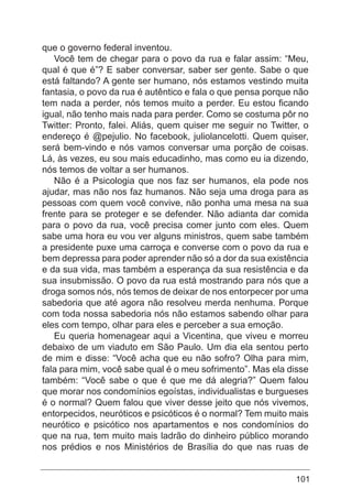 101
que o governo federal inventou.
Você tem de chegar para o povo da rua e falar assim: “Meu,
qual é que é”? E saber conversar, saber ser gente. Sabe o que
está faltando? A gente ser humano, nós estamos vestindo muita
fantasia, o povo da rua é autêntico e fala o que pensa porque não
tem nada a perder, nós temos muito a perder. Eu estou ficando
igual, não tenho mais nada para perder. Como se costuma pôr no
Twitter: Pronto, falei. Aliás, quem quiser me seguir no Twitter, o
endereço é @pejulio. No facebook, juliolancelotti. Quem quiser,
será bem-vindo e nós vamos conversar uma porção de coisas.
Lá, às vezes, eu sou mais educadinho, mas como eu ia dizendo,
nós temos de voltar a ser humanos.
Não é a Psicologia que nos faz ser humanos, ela pode nos
ajudar, mas não nos faz humanos. Não seja uma droga para as
pessoas com quem você convive, não ponha uma mesa na sua
frente para se proteger e se defender. Não adianta dar comida
para o povo da rua, você precisa comer junto com eles. Quem
sabe uma hora eu vou ver alguns ministros, quem sabe também
a presidente puxe uma carroça e converse com o povo da rua e
bem depressa para poder aprender não só a dor da sua existência
e da sua vida, mas também a esperança da sua resistência e da
sua insubmissão. O povo da rua está mostrando para nós que a
droga somos nós, nós temos de deixar de nos entorpecer por uma
sabedoria que até agora não resolveu merda nenhuma. Porque
com toda nossa sabedoria nós não estamos sabendo olhar para
eles com tempo, olhar para eles e perceber a sua emoção.
Eu queria homenagear aqui a Vicentina, que viveu e morreu
debaixo de um viaduto em São Paulo. Um dia ela sentou perto
de mim e disse: “Você acha que eu não sofro? Olha para mim,
fala para mim, você sabe qual é o meu sofrimento”. Mas ela disse
também: “Você sabe o que é que me dá alegria?” Quem falou
que morar nos condomínios egoístas, individualistas e burgueses
é o normal? Quem falou que viver desse jeito que nós vivemos,
entorpecidos, neuróticos e psicóticos é o normal? Tem muito mais
neurótico e psicótico nos apartamentos e nos condomínios do
que na rua, tem muito mais ladrão do dinheiro público morando
nos prédios e nos Ministérios de Brasília do que nas ruas de
 