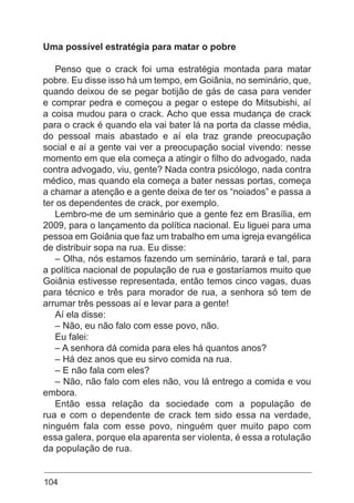 104
Uma possível estratégia para matar o pobre
Penso que o crack foi uma estratégia montada para matar
pobre. Eu disse isso há um tempo, em Goiânia, no seminário, que,
quando deixou de se pegar botijão de gás de casa para vender
e comprar pedra e começou a pegar o estepe do Mitsubishi, aí
a coisa mudou para o crack. Acho que essa mudança de crack
para o crack é quando ela vai bater lá na porta da classe média,
do pessoal mais abastado e aí ela traz grande preocupação
social e aí a gente vai ver a preocupação social vivendo: nesse
momento em que ela começa a atingir o filho do advogado, nada
contra advogado, viu, gente? Nada contra psicólogo, nada contra
médico, mas quando ela começa a bater nessas portas, começa
a chamar a atenção e a gente deixa de ter os “noiados” e passa a
ter os dependentes de crack, por exemplo.
Lembro-me de um seminário que a gente fez em Brasília, em
2009, para o lançamento da política nacional. Eu liguei para uma
pessoa em Goiânia que faz um trabalho em uma igreja evangélica
de distribuir sopa na rua. Eu disse:
– Olha, nós estamos fazendo um seminário, tarará e tal, para
a política nacional de população de rua e gostaríamos muito que
Goiânia estivesse representada, então temos cinco vagas, duas
para técnico e três para morador de rua, a senhora só tem de
arrumar três pessoas aí e levar para a gente!
Aí ela disse:
– Não, eu não falo com esse povo, não.
Eu falei:
– A senhora dá comida para eles há quantos anos?
– Há dez anos que eu sirvo comida na rua.
– E não fala com eles?
– Não, não falo com eles não, vou lá entrego a comida e vou
embora.
Então essa relação da sociedade com a população de
rua e com o dependente de crack tem sido essa na verdade,
ninguém fala com esse povo, ninguém quer muito papo com
essa galera, porque ela aparenta ser violenta, é essa a rotulação
da população de rua.
 