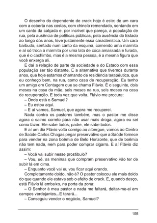 105
O desenho do dependente de crack hoje é este: de um cara
com a coberta nas costas, com chinelo remendado, sentando em
um canto da calçada e, por incrível que pareça, a população de
rua, pela ausência de políticas públicas, pela ausência do Estado
ao longo dos anos, teve justamente essa característica. Um cara
barbudo, sentado num canto da esquina, comendo uma marmita
e aí só troca a marmita por uma lata de coca amassada e furada,
que é o cachimbo, mas é a mesma pessoa, é a mesma figura que
você enxerga ali.
E daí a relação de parte da sociedade e do Estado com essa
população ser tão distante. E a alternativa que tivemos durante
anos, que hoje estamos chamando de residência terapêutica, que
eu conheço bem, na rua, como casa de recuperação. Eu tenho
um amigo em Contagem que se chama Flávio. É o seguinte, dois
meses na casa da mãe, seis meses na rua, seis meses na casa
de recuperação. E toda vez que volta, Flávio me procura:
– Onde está o Samuel?
– Eu estou aqui.
– E aí vamos, Samuel, que agora me recuperei.
Nada contra os pastores também, mas o pastor me disse
agora o salmo correto para não usar mais droga, agora eu sei
como fazer. Ele sabe todos, padre, ele sabe todos.
E aí um dia Flávio volta comigo ao albergue, vamos ao Centro
de Saúde Carlos Chagas pegar preservativo que a Saúde fornece
para vender na zona boêmia de Belo Horizonte, que de boêmia
não tem nada, nem para poder comprar cigarro. E aí Flávio diz
assim:
– Você vai subir nesse prostíbulo?
– Vou, ué, as meninas que compram preservativo vão ter de
subir lá em cima.
– Enquanto você vai eu vou ficar aqui orando.
Completamente doido, não é? O pastor colocou ele mais doido
do que quando ele estava sob o efeito de crack. E, quando desço,
está Flávio lá embaixo, na porta da zona:
– O Senhor é meu pastor e nada me faltará, deitar-me-ei em
campos verdejantes...E tarará...
– Conseguiu vender o negócio, Samuel?
 