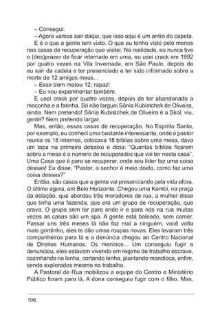 106
– Consegui.
– Agora vamos sair daqui, que isso aqui é um antro do capeta.
E é o que a gente tem visto. O que eu tenho visto pelo menos
nas casas de recuperação que visitei. Na realidade, eu nunca tive
o (des)prazer de ficar internado em uma, eu usei crack em 1992
por quatro vezes na Vila Invernada, em São Paulo, depois de
eu sair da cadeia e ter presenciado e ter sido informado sobre a
morte de 12 amigos meus...
– Esse trem matou 12, rapaz!
– Eu vou experimentar também.
E usei crack por quatro vezes, depois de ter abandonado a
maconha e a farinha. Só não larguei Sônia Kubistchek de Oliveira,
ainda. Nem pretendo! Sônia Kubistchek de Oliveira é a Skol, viu,
gente? Nem pretendo largar.
Mas, então, essas casas de recuperação. No Espírito Santo,
por exemplo, eu conheci uma bastante interessante, onde o pastor
reunia os 18 internos, colocava 18 bíblias sobre uma mesa, dava
um tapa na primeira debaixo e dizia: “Quantas bíblias ficarem
sobre a mesa é o número de recuperados que vai ter nesta casa”.
Uma Casa que é para se recuperar, onde seu líder faz uma coisa
dessas! Eu disse, “Pastor, o senhor é meio doido, como faz uma
coisa dessas?”
Então, são casos que a gente vai presenciando pela vida afora.
O último agora, em Belo Horizonte. Chegou uma Kombi, na praça
da estação, que abordou três moradores de rua, a mulher disse
que tinha uma fazenda, que era um grupo de recuperação, que
orava. O grupo sem ter para onde ir e para nós na rua muitas
vezes as casas são um spa. A gente está baleado, sem comer.
Passar uns três meses lá não faz mal a ninguém, você volta
mais gordinho, eles te dão umas roupas novas. Eles levaram três
companheiros para lá e a denúncia chegou ao Centro Nacional
de Direitos Humanos. Os meninos... Um conseguiu fugir e
denunciou, eles estavam vivendo em regime de trabalho escravo,
cozinhando na lenha, cortando lenha, plantando mandioca, enfim,
sendo explorados mesmo no trabalho.
A Pastoral de Rua mobilizou a equipe do Centro e Ministério
Público foram para lá. A dona conseguiu fugir com o filho. Mas,
 