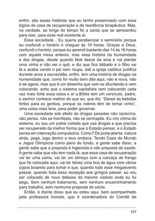 107
enfim, são essas histórias que eu tenho presenciado com essa
lógica de casa de recuperação e de residência terapêutica. Mas,
na verdade, ao longo do tempo foi a saída que se apresentou
para isso, para esse mal existente aí.
Essa sociedade... Eu queria parabenizar o seminário porque
eu confundi o horário e cheguei às 14 horas. Graças a Deus,
confundi o horário, porque eu aprendi bastante das 14 às 16 horas
com aquela mesa anterior, mas essa história da humanidade
e das drogas, desde quando Noé desce da arca e vai plantar
uma vinha e não sei o quê, e diz que fica bêbado e o filho vai
lá e acaba vendo o pai sem roupa, dali a igreja católica justifica
durante anos a escravidão, enfim, tem uma história de drogas na
humanidade que, como foi muito bem dita aqui, não é nova, não
é de agora, mas que é um desenho que vem se afunilando e vem
colocando, acho que o sistema capitalista vem colocando cada
vez mais forte essa coisa e aí a Bíblia tem um versículo, padre,
o senhor conhece melhor do que eu, que diz: “Deixai as bebidas
fortes para os gentios, porque os nobres têm de tomar vinho”,
uma coisa mais leve, para poder governar.
Uma sociedade sob efeito de drogas pesadas não raciocina,
não pensa, não se manifesta, não se contrapõe. Eu viro vítima do
sistema, eu sou um pobre coitado que usa drogas e que precisa
ser recuperado da melhor forma que o Estado pensar, e o Estado
pensa em internação compulsória. Como? De porta aberta, viatura
atrás, pega, joga dentro e leva embora. Tendo Copa do Mundo
e Jogos Olímpicos como pano de fundo, a gente sabe disso, a
gente sabe que a proposta é higienista e não proposta de saúde.
A gente sabe que não tem nada lá, que essa casa de recuperação
vai ter uma cama, vai ter um almoço com a carcaça de frango
que foi colocada aqui, vai ter talvez uma tina de água com vários
copos boiando para tomar e que, quando todo esse megaevento
passar, quando toda essa recepção aos gringos passar, eu vou
ser colocado de novo debaixo do mesmo viaduto onde eu fui
pego. Sem nenhum tratamento, sem nenhum encaminhamento
para trabalho, sem nenhuma proposta de saída.
Então, é diante disso que eu estou aqui, bem acompanhado
pela professora Ivonete, que é coordenadora do Comitê de
 