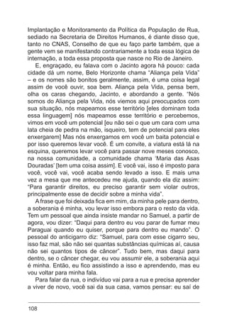 108
Implantação e Monitoramento da Política da População de Rua,
sediado na Secretaria de Direitos Humanos, é diante disso que,
tanto no CNAS, Conselho de que eu faço parte também, que a
gente vem se manifestando contrariamente a toda essa lógica de
internação, a toda essa proposta que nasce no Rio de Janeiro.
E, engraçado, eu falava com o Jacinto agora há pouco: cada
cidade dá um nome, Belo Horizonte chama “Aliança pela Vida”
– e os nomes são bonitos geralmente, assim, é uma coisa legal
assim de você ouvir, soa bem. Aliança pela Vida, pensa bem,
olha os caras chegando, Jacinto, e abordando a gente. “Nós
somos do Aliança pela Vida, nós viemos aqui preocupados com
sua situação, nós mapeamos esse território [eles dominam toda
essa linguagem] nós mapeamos esse território e percebemos,
vimos em você um potencial [eu não sei o que um cara com uma
lata cheia de pedra na mão, isqueiro, tem de potencial para eles
enxergarem] Mas nós enxergamos em você um baita potencial e
por isso queremos levar você. É um convite, a viatura está lá na
esquina, queremos levar você para passar nove meses conosco,
na nossa comunidade, a comunidade chama ‘Maria das Asas
Douradas’ [tem uma coisa assim]. E você vai, isso é imposto para
você, você vai, você acaba sendo levado a isso. E mais uma
vez a mesa que me antecedeu me ajuda, quando ela diz assim:
“Para garantir direitos, eu preciso garantir sem violar outros,
principalmente esse de decidir sobre a minha vida”.
A frase que foi deixada fica em mim, da minha pele para dentro,
a soberania é minha, vou levar isso embora para o resto da vida.
Tem um pessoal que ainda insiste mandar no Samuel, a partir de
agora, vou dizer: “Daqui para dentro eu vou parar de fumar meu
Paraguai quando eu quiser, porque para dentro eu mando”. O
pessoal do anticigarro diz: “Samuel, para com esse cigarro seu,
isso faz mal, são não sei quantas substâncias químicas aí, causa
não sei quantos tipos de câncer”. Tudo bem, mas daqui para
dentro, se o câncer chegar, eu vou assumir ele, a soberania aqui
é minha. Então, eu fico assistindo a isso e aprendendo, mas eu
vou voltar para minha fala.
Para falar da rua, o indivíduo vai para a rua e precisa aprender
a viver de novo, você sai da sua casa, vamos pensar: eu saí de
 