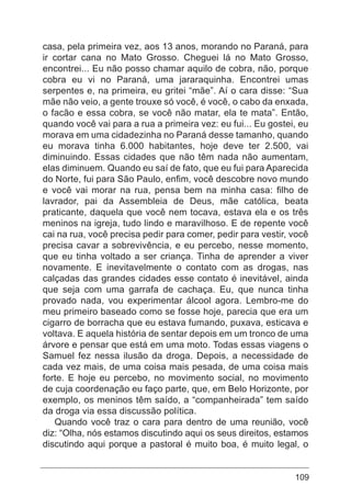 109
casa, pela primeira vez, aos 13 anos, morando no Paraná, para
ir cortar cana no Mato Grosso. Cheguei lá no Mato Grosso,
encontrei... Eu não posso chamar aquilo de cobra, não, porque
cobra eu vi no Paraná, uma jararaquinha. Encontrei umas
serpentes e, na primeira, eu gritei “mãe”. Aí o cara disse: “Sua
mãe não veio, a gente trouxe só você, é você, o cabo da enxada,
o facão e essa cobra, se você não matar, ela te mata”. Então,
quando você vai para a rua a primeira vez: eu fui... Eu gostei, eu
morava em uma cidadezinha no Paraná desse tamanho, quando
eu morava tinha 6.000 habitantes, hoje deve ter 2.500, vai
diminuindo. Essas cidades que não têm nada não aumentam,
elas diminuem. Quando eu saí de fato, que eu fui para Aparecida
do Norte, fui para São Paulo, enfim, você descobre novo mundo
e você vai morar na rua, pensa bem na minha casa: filho de
lavrador, pai da Assembleia de Deus, mãe católica, beata
praticante, daquela que você nem tocava, estava ela e os três
meninos na igreja, tudo lindo e maravilhoso. E de repente você
cai na rua, você precisa pedir para comer, pedir para vestir, você
precisa cavar a sobrevivência, e eu percebo, nesse momento,
que eu tinha voltado a ser criança. Tinha de aprender a viver
novamente. E inevitavelmente o contato com as drogas, nas
calçadas das grandes cidades esse contato é inevitável, ainda
que seja com uma garrafa de cachaça. Eu, que nunca tinha
provado nada, vou experimentar álcool agora. Lembro-me do
meu primeiro baseado como se fosse hoje, parecia que era um
cigarro de borracha que eu estava fumando, puxava, esticava e
voltava. E aquela história de sentar depois em um tronco de uma
árvore e pensar que está em uma moto. Todas essas viagens o
Samuel fez nessa ilusão da droga. Depois, a necessidade de
cada vez mais, de uma coisa mais pesada, de uma coisa mais
forte. E hoje eu percebo, no movimento social, no movimento
de cuja coordenação eu faço parte, que, em Belo Horizonte, por
exemplo, os meninos têm saído, a “companheirada” tem saído
da droga via essa discussão política.
Quando você traz o cara para dentro de uma reunião, você
diz: “Olha, nós estamos discutindo aqui os seus direitos, estamos
discutindo aqui porque a pastoral é muito boa, é muito legal, o
 