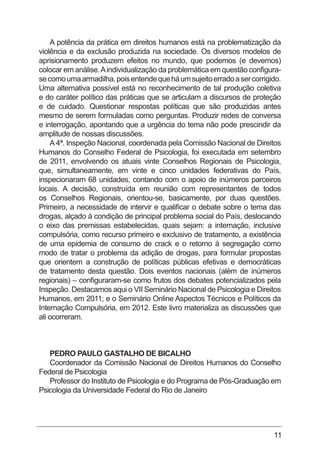 11
A potência da prática em direitos humanos está na problematização da
violência e da exclusão produzida na sociedade. Os diversos modelos de
aprisionamento produzem efeitos no mundo, que podemos (e devemos)
colocar em análise.Aindividualização da problemática em questão configura-
secomoumaarmadilha,poisentendequeháumsujeitoerradoasercorrigido.
Uma alternativa possível está no reconhecimento de tal produção coletiva
e do caráter político das práticas que se articulam a discursos de proteção
e de cuidado. Questionar respostas políticas que são produzidas antes
mesmo de serem formuladas como perguntas. Produzir redes de conversa
e interrogação, apontando que a urgência do tema não pode prescindir da
amplitude de nossas discussões.
A4ª. Inspeção Nacional, coordenada pela Comissão Nacional de Direitos
Humanos do Conselho Federal de Psicologia, foi executada em setembro
de 2011, envolvendo os atuais vinte Conselhos Regionais de Psicologia,
que, simultaneamente, em vinte e cinco unidades federativas do País,
inspecionaram 68 unidades, contando com o apoio de inúmeros parceiros
locais. A decisão, construída em reunião com representantes de todos
os Conselhos Regionais, orientou-se, basicamente, por duas questões.
Primeiro, a necessidade de intervir e qualificar o debate sobre o tema das
drogas, alçado à condição de principal problema social do País, deslocando
o eixo das premissas estabelecidas, quais sejam: a internação, inclusive
compulsória, como recurso primeiro e exclusivo de tratamento, a existência
de uma epidemia de consumo de crack e o retorno à segregação como
modo de tratar o problema da adição de drogas, para formular propostas
que orientem a construção de políticas públicas efetivas e democráticas
de tratamento desta questão. Dois eventos nacionais (além de inúmeros
regionais) – configuraram-se como frutos dos debates potencializados pela
Inspeção. Destacamos aqui o VII Seminário Nacional de Psicologia e Direitos
Humanos, em 2011; e o Seminário Online Aspectos Técnicos e Políticos da
Internação Compulsória, em 2012. Este livro materializa as discussões que
ali ocorreram.
PEDRO PAULO GASTALHO DE BICALHO
Coordenador da Comissão Nacional de Direitos Humanos do Conselho
Federal de Psicologia
Professor do Instituto de Psicologia e do Programa de Pós-Graduação em
Psicologia da Universidade Federal do Rio de Janeiro
 