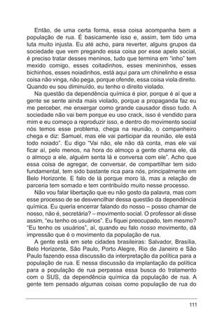 111
Então, de uma certa forma, essa coisa acompanha bem a
população de rua. É basicamente isso e, assim, tem tido uma
luta muito injusta. Eu até acho, para reverter, alguns grupos da
sociedade que vem pregando essa coisa por esse apelo social,
é preciso tratar desses meninos, tudo que termina em “inho” tem
mexido comigo, esses coitadinhos, esses menininhos, esses
bichinhos, esses noiadinhos, está aqui para um chinelinho e essa
coisa não vinga, não pega, porque ofende, essa coisa viola direito.
Quando eu sou diminuído, eu tenho o direito violado.
Na questão da dependência química é pior, porque é aí que a
gente se sente ainda mais violado, porque a propaganda faz eu
me perceber, me enxergar como grande causador disso tudo. A
sociedade não vai bem porque eu uso crack, isso é vendido para
mim e eu começo a reproduzir isso, e dentro do movimento social
nós temos esse problema, chega na reunião, o companheiro
chega e diz: Samuel, mas ele vai participar da reunião, ele está
todo noiado”. Eu digo “Vai não, ele não dá conta, mas ele vai
ficar aí, pelo menos, na hora do almoço a gente chama ele, dá
o almoço a ele, alguém senta lá e conversa com ele”. Acho que
essa coisa de agregar, de conversar, de compartilhar tem sido
fundamental, tem sido bastante rica para nós, principalmente em
Belo Horizonte. E falo de lá porque moro lá, mas a relação de
parceria tem somado e tem contribuído muito nesse processo.
Não vou falar libertação que eu não gosto da palavra, mas com
esse processo de se desvencilhar dessa questão da dependência
química. Eu queria encerrar falando do nosso – posso chamar de
nosso, não é, secretária? – movimento social. O professor ali disse
assim, “eu tenho os usuários”. Eu fiquei preocupado, tem mesmo?
“Eu tenho os usuários”, aí, quando eu falo nosso movimento, dá
impressão que é o movimento da população de rua.
A gente está em sete cidades brasileiras: Salvador, Brasília,
Belo Horizonte, São Paulo, Porto Alegre, Rio de Janeiro e São
Paulo fazendo essa discussão da interpretação da política para a
população de rua. E nessa discussão da implantação da política
para a população de rua perpassa essa busca do tratamento
com o SUS, da dependência química da população de rua. A
gente tem pensado algumas coisas como população de rua do
 