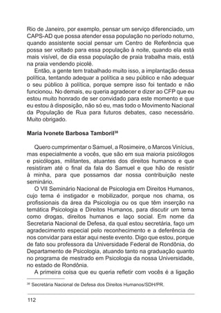 112
Rio de Janeiro, por exemplo, pensar um serviço diferenciado, um
CAPS-AD que possa atender essa população no período noturno,
quando assistente social pensar um Centro de Referência que
possa ser voltado para essa população à noite, quando ela está
mais visível, de dia essa população de praia trabalha mais, está
na praia vendendo picolé.
Então, a gente tem trabalhado muito isso, a implantação dessa
política, tentando adequar a política a seu público e não adequar
o seu público à política, porque sempre isso foi tentado e não
funcionou. No demais, eu queria agradecer e dizer ao CFP que eu
estou muito honrado de ser convidado para este momento e que
eu estou à disposição, não só eu, mas todo o Movimento Nacional
da População de Rua para futuros debates, caso necessário.
Muito obrigado.
Maria Ivonete Barbosa Tamboril38
Quero cumprimentar o Samuel, a Rosimeire, o Marcos Vinícius,
mas especialmente a vocês, que são em sua maioria psicólogos
e psicólogas, militantes, atuantes dos direitos humanos e que
resistiram até o final da fala do Samuel e que hão de resistir
à minha, para que possamos dar nossa contribuição neste
seminário.
O VII Seminário Nacional de Psicologia em Direitos Humanos,
cujo tema é instigador e mobilizador, porque nos chama, os
profissionais da área da Psicologia ou os que têm inserção na
temática Psicologia e Direitos Humanos, para discutir um tema
como drogas, direitos humanos e laço social. Em nome da
Secretaria Nacional de Defesa, da qual estou secretária, faço um
agradecimento especial pelo reconhecimento e a deferência de
nos convidar para estar aqui neste evento. Digo que estou, porque
de fato sou professora da Universidade Federal de Rondônia, do
Departamento de Psicologia, atuando tanto na graduação quanto
no programa de mestrado em Psicologia da nossa Universidade,
no estado de Rondônia.
A primeira coisa que eu queria refletir com vocês é a ligação
38
Secretária Nacional de Defesa dos Direitos Humanos/SDH/PR.
 