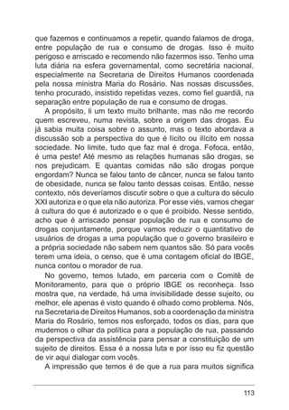 113
que fazemos e continuamos a repetir, quando falamos de droga,
entre população de rua e consumo de drogas. Isso é muito
perigoso e arriscado e recomendo não fazermos isso. Tenho uma
luta diária na esfera governamental, como secretária nacional,
especialmente na Secretaria de Direitos Humanos coordenada
pela nossa ministra Maria do Rosário. Nas nossas discussões,
tenho procurado, insistido repetidas vezes, como fiel guardiã, na
separação entre população de rua e consumo de drogas.
A propósito, li um texto muito brilhante, mas não me recordo
quem escreveu, numa revista, sobre a origem das drogas. Eu
já sabia muita coisa sobre o assunto, mas o texto abordava a
discussão sob a perspectiva do que é lícito ou ilícito em nossa
sociedade. No limite, tudo que faz mal é droga. Fofoca, então,
é uma peste! Até mesmo as relações humanas são drogas, se
nos prejudicam. E quantas comidas não são drogas porque
engordam? Nunca se falou tanto de câncer, nunca se falou tanto
de obesidade, nunca se falou tanto dessas coisas. Então, nesse
contexto, nós deveríamos discutir sobre o que a cultura do século
XXI autoriza e o que ela não autoriza. Por esse viés, vamos chegar
à cultura do que é autorizado e o que é proibido. Nesse sentido,
acho que é arriscado pensar população de rua e consumo de
drogas conjuntamente, porque vamos reduzir o quantitativo de
usuários de drogas a uma população que o governo brasileiro e
a própria sociedade não sabem nem quantos são. Só para vocês
terem uma ideia, o censo, que é uma contagem oficial do IBGE,
nunca contou o morador de rua.
No governo, temos lutado, em parceria com o Comitê de
Monitoramento, para que o próprio IBGE os reconheça. Isso
mostra que, na verdade, há uma invisibilidade desse sujeito, ou
melhor, ele apenas é visto quando é olhado como problema. Nós,
na Secretaria de Direitos Humanos, sob a coordenação da ministra
Maria do Rosário, temos nos esforçado, todos os dias, para que
mudemos o olhar da política para a população de rua, passando
da perspectiva da assistência para pensar a constituição de um
sujeito de direitos. Essa é a nossa luta e por isso eu fiz questão
de vir aqui dialogar com vocês.
A impressão que temos é de que a rua para muitos significa
 